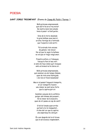 POESIA
SANT JORDI TRIOMFANT (Poema de Josep M. Folch i Torres, )
Bella princesa empresonada
quin dol hi ha en el teu mirar!
De nostra mare ben amada
tens el posat i el bell parlar.
Dins de la torre desolada
ta gran bellesa veus marcir,
un drac ferotge és a l’entrada
que t’urparà si vols sortir.
Té la mirada tota encesa
de gelosia i de rencor.
No vol que te vegin ta bellesa;
no vol que et tingui ningú amor.
Finestra enfora, si t’aboques,
l’escup la fera el seu verí;
si amb els teus clams ajut invoques
amb un bramul no ho deixa oir.
Bella princesa empresonada,
quin somniar en els temps d’abans,
quan de tots eres festejada
i els reis et feien besamans!
Mes si el passat l’esguard s’emporta,
el cor s’emporta l’avenir;
una clamor se sent prou forta
que la captiva pot oir.
Semblen cançons de la vetllúria;
potser són himnes del present...
És la remor de la boscúria
quan de nit passa un cop de vent?
O bé és l’onada quan arriba
portant al si la tempestat...
A dins del cor que la captiva
una esperança ha clarejat.
És com després de la nit bruna
que el sol s’aixeca resplendent,
Sant Jordi: història i llegenda 14
 