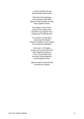 i la claror es llença tot una
dins les tenebres del torrent.
Entre les boires lluminoses
veu la princesa el bell demà.
Quan els rosers s’omplin de roses,
blanc cavaller arribarà.
Nua l’espasa, el braç enlaire,
devers el drac avança ardit.
Del primer cop, esqueixa l’aire;
el segon cop, l’hi enfonsa al pit.
Ja triomfant, la dama albira
i obre les portes diligent;
o mentre el monstre en terra expira,
surt la princesa resplendent.
I ella, com tu, té l’alegria,
perquè, com tu, ha deixat el dol;
que la llegenda és profecia,
i el cor li diu que Déu ho vol
que vingui l’hora pressentida
que la llegenda reviurà.
Quan els rosers trauran florida
la profecia és complirà.
Sant Jordi: història i llegenda 15
 