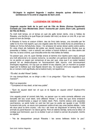 18-Llegeix la següent llegenda i explica després quines diferències i
semblances hi ha amb la Llegenda de Sant Jordi.
LLEGENDA DE SERIDJE
Llegenda popular bubi de la part sud de l'illa de Bioko (Guinea Equatorial).
Contada per Juan Mwateriobo Jhoni i transcrita per Juana Jhoni Lele, guineana
de l'illa de Bioko.
Fa molt molt temps, en el temps en què els galls tenien dents, vivia a l'aldea de
Riasaka, una família a la qual Rupe (el creador del món) va donar un únic fill, a qui van
posar el nom de Seridje.
A Riasaka hi havia el costum d'oferir, des de l'inici dels temps, una donzella per fer
callar la ira d'un mal esperit, que una vegada cada rëa rive (mala lluna) es presentava a
l'aldea en forma d'eñukuñuku (boa), i ho arrasava tot sense deixar pedra sobre pedra.
En vista d'això els habitants del poble van decidir buscar la manera d'evitar que es
presentés a l'aldea, i com a solució van arribar a l'acord d'oferir-li, uns dies abans del
rëa rive, la seva víctima, que s'escollia entre les més belles de l'aldea.
Va passar que, una nit, quan Seridje anava al darrera d'un ëpaha (porc espí), perquè
era molt afeccionat a la cacera nocturna, va escoltar uns gemecs tant desoladors que
no va perdre un segon per comprovar el seu per què, cosa que li va costar bastant
perquè tot es desenvolupava en l'encreuament dels vijururu vivë (encreuament
d'energies negatives). Un cop que va obtenir el seu objectiu, per un moment va quedar
cegat per la bellesa que veia lligada davant seu. Va suspirar vint-i-una vegades (el 21
és un número molt significatiu de la tradició bubI), tot repetint-se:
-"És ella!, és ella! Wewe" (bella).
Un cop tranquil.litzat, es va dirigir a ella i li va preguntar: -"Què fas aquí i d'aquesta
manera?".
Ella li va respondre:
- "Compleixo el meu destí, el del meu poble".
- "Quin és aquest destí tan vil que et té lligada en aquest arbre? Explica-m'ho
ràpidament!".
Una vegada posat al corrent dels fets, va pensar que no seria correcte alliberar una
donzella del seu cruel destí, sinó alliberar Wewe i a totes les que d'ara endavant
estarien comdemnades a seguir el mateix destí. Però, mentre estava amb aquestes
cavil·lacions, va sentir bufar un vent tan fort que no podia ser igualat ni per 10.000
huracans tots junts, va veure com passaven sobre el seu cap unes pedres alades, i sota
els seus peus la terra cruixia, i els rius i els mars es disputaven el terreny lliure, els
animals es paral·litzaven i la natura gemia. Però el valerós Seridje, tanta era la ràbia i el
coratge que l'animaven, que no va dubtar ni per un instant a canviar de propòsit, mentre
es repetia:
- "Ha de desaparèixer perquè Riasaka i les seves belleses trobin la pau".
Sant Jordi: història i llegenda 16
 