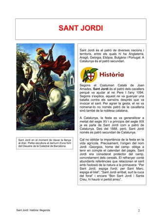 SANT JORDI
Sant Jordi: història i llegenda 2
Sant Jordi és el patró de diverses nacions i
territoris, entre els quals hi ha Anglaterra,
Aragó, Geòrgia, Etiòpia, Bulgària i Portugal. A
Catalunya és el patró secundari.
Segons el Costumari Català de Joan
Amades, Sant Jordi és el patró dels cavallers
perquè va ajudar al rei Pere I l'any 1094.
Segons s'explica, aquest rei va guanyar una
batalla contra els sarraïns després que va
invocar el sant. Per agrair la gesta, el rei va
nomenar-lo no només patró de la cavalleria
sinó també de la noblesa catalana.
A Catalunya, la festa es va generalitzar a
meitat del segle XV i a principis del segle XIX
ja es parla de Sant Jordi com a patró de
Catalunya. Des del 1888, però, Sant Jordi
només és patró secundari de Catalunya.
Cal no oblidar la importància de la festa en la
vida agrícola. Precisament, l’origen del nom
Jordi -Georgios, home del camp- obliga a
tenir en compte el calendari del pagès. Sant
Jordi era considerat protector del camp,
concretament dels cereals. El refranyer conté
abundants referències que relacionen el sant
amb l'eclosió de la natura a la primavera: “Per
Sant Jordi, espiga l'ordi; per Sant Marc,
espiga el blat”, “Sant Jordi arribat, surt la cuca
del forat” i encara “Bon Sant Jordi i Santa
Creu, hi haurà vi pertot arreu”.
Sant Jordi en el moment de clavar la llança
al drac. Petita escultura al damunt d'una font
del Claustre de la Catedral de Barcelona.
 