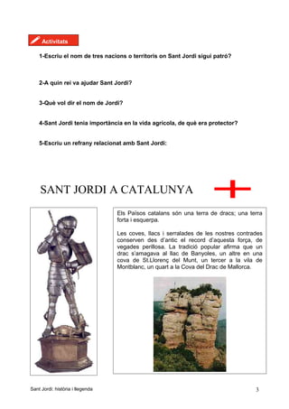 ! Activitats
1-Escriu el nom de tres nacions o territoris on Sant Jordi sigui patró?
2-A quin rei va ajudar Sant Jordi?
3-Què vol dir el nom de Jordi?
4-Sant Jordi tenia importància en la vida agrícola, de què era protector?
5-Escriu un refrany relacionat amb Sant Jordi:
SANT JORDI A CATALUNYA
Sant Jordi: història i llegenda 3
Els Països catalans són una terra de dracs; una terra
forta i esquerpa.
Les coves, llacs i serralades de les nostres contrades
conserven des d’antic el record d’aquesta força, de
vegades perillosa. La tradició popular afirma que un
drac s’amagava al llac de Banyoles, un altre en una
cova de St.Llorenç del Munt, un tercer a la vila de
Montblanc, un quart a la Cova del Drac de Mallorca.
 