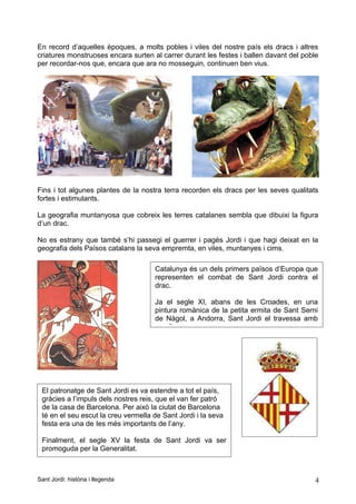 En record d’aquelles èpoques, a molts pobles i viles del nostre país els dracs i altres
criatures monstruoses encara surten al carrer durant les festes i ballen davant del poble
per recordar-nos que, encara que ara no mosseguin, continuen ben vius.
Fins i tot algunes plantes de la nostra terra recorden els dracs per les seves qualitats
fortes i estimulants.
La geografia muntanyosa que cobreix les terres catalanes sembla que dibuixi la figura
d’un drac.
No es estrany que també s’hi passegi el guerrer i pagès Jordi i que hagi deixat en la
geografia dels Països catalans la seva empremta, en viles, muntanyes i cims.
Sant Jordi: història i llegenda 4
Catalunya és un dels primers països d’Europa que
representen el combat de Sant Jordi contra el
drac.
Ja el segle XI, abans de les Croades, en una
pintura romànica de la petita ermita de Sant Serni
de Nàgol, a Andorra, Sant Jordi el travessa amb
una llança.
El patronatge de Sant Jordi es va estendre a tot el país,
gràcies a l’impuls dels nostres reis, que el van fer patró
de la casa de Barcelona. Per això la ciutat de Barcelona
té en el seu escut la creu vermella de Sant Jordi i la seva
festa era una de les més importants de l’any.
Finalment, el segle XV la festa de Sant Jordi va ser
promoguda per la Generalitat.
 