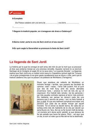 ! Activitats
6-Completa:
Els Països catalans són una terra de .......................; una terra .........................
i ....................
7-Segons la tradició popular, on s’amagaven els dracs a Catalunya?
8-Quina ciutat porta la creu de Sant Jordi en el seu escut?
9-En quin segle la Generalitat va promoure la festa de Sant Jordi?
La llegenda de Sant Jordi
La història per la qual és conegut el sant arreu del món és per la mort que va provocar
al drac que pretenia menjar-se una preciosa donzella. Aquesta narració la va escriure
Santiago de la Vorágine al segle XII en la seva obra “La Leyenda Dorada”. La llegenda
explica que Sant Jordi era un soldat romà nascut a Capadòcia (actual regió de Turquia)
i és el gran protagonista d’una gran gesta cavalleresca que se situa a Líbia, però que la
tradició catalana creu que va passar a la població de Montblanc (Tarragona).
Sant Jordi: història i llegenda 5
Diuen que assolava els voltants de Montblanc un
monstre ferotge i terrible, que posseïa les facultats de
caminar, volar i nedar, i tenia l’alè pudent, fins al punt
que des de molt lluny amb les seves alenades
enverinava l’aire, i produïa la mort de tots els qui el
respiraven. Era l’estrall dels ramats i de les persones i
per tota aquella contrada regnava el terror més profund.
Els habitants van pensar en donar-li cada dia una
persona que li serviria de presa, i així no faria l’estrall a
tort i a dret. El que era realment complicat era trobar una
persona que cada dia es deixés menjar per aquell
monstre. Tot el veïnat va decidir doncs, fer cada dia un
sorteig entre tots els habitants de la vila per decidir qui
seria lliurat a la fera. Així es va fer durant molt de temps,
i el monstre se’n devia sentir satisfet, ja que deixava de
fer els estralls que havia fet abans. Però... vet aquí que
un dia, la sort va voler que la filla del rei fos la destinada.
 