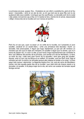La princesa era jove, guapa, fina... Ciutadans es van oferir a substituir-la, però el rei fou
sever i inexorable, i amb el cor ple de dol, va dir que tant era la seva filla com la de
qualsevol dels seus súbdits i s’avingué que fos sacrificada. La donzella sortí de la ciutat
i ella soleta s’encaminà cap al llac on hi residia la fera, mentre tot el veïnat, desconsolat
i afligit, mirava des de la muralla com se n’anava al sacrifici.
Però fou el cas que, quan va ésser un xic enllà de la muralla, se li presentà un jove
cavaller, cavalcat en un cavall blanc, i amb una armadura tota daurada i lluent. La
donzella, tota preocupada, li digué que fugís ràpidament, ja que per allí rondava un
monstre que així que el veiés se’l menjaria. El cavaller li digué que no temés, que no li
havia de passar res, ni a ell ni a ella, ja que havia vingut expressament per combatre la
fera i així alliberar del sacrifici de la princesa, com també a la vila de Montblanc. La fera,
va sortir de cop i volta amb gran horror de la donzella i amb gran goig del cavaller.
Aquest, amb un bon cop de llança el va malferir. El cavaller, que era Sant Jordi, lligà el
monstre pel coll i la donà a la donzella perquè ella mateixa la portés a la ciutat, i la fera
seguí tota mansa i atemorida. La llegenda explica fins i tot, que els veïns de Montblanc
havien vist tota aquella gesta des de la muralla i que rebé amb els braços oberts a la
donzella i el cavaller. A la plaça major de la vila, els veïns van acabar de rematar aquell
ferotge animal.
Sant Jordi: història i llegenda 6
 