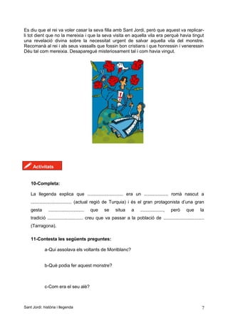 Es diu que el rei va voler casar la seva filla amb Sant Jordi, però que aquest va replicar-
li tot dient que no la mereixia i que la seva visita en aquella vila era perquè havia tingut
una revelació divina sobre la necessitat urgent de salvar aquella vila del monstre.
Recomanà al rei i als seus vassalls que fossin bon cristians i que honressin i veneressin
Déu tal com mereixia. Desaparegué misteriosament tal i com havia vingut.
! Activitats
10-Completa:
La llegenda explica que ............................ era un ................... romà nascut a
................................ (actual regió de Turquia) i és el gran protagonista d’una gran
gesta ............................ que se situa a .................., però que la
tradició ............................ creu que va passar a la població de ................................
(Tarragona).
11-Contesta les següents preguntes:
a-Qui assolava els voltants de Montblanc?
b-Què podia fer aquest monstre?
c-Com era el seu alè?
Sant Jordi: història i llegenda 7
 