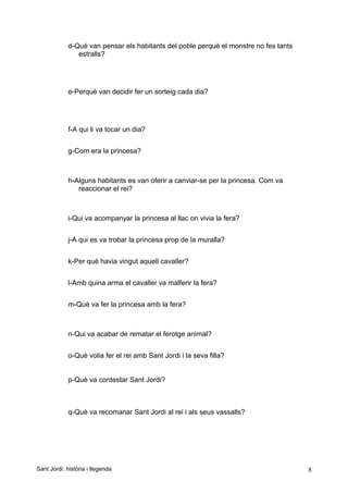 d-Què van pensar els habitants del poble perquè el monstre no fes tants
estralls?
e-Perquè van decidir fer un sorteig cada dia?
f-A qui li va tocar un dia?
g-Com era la princesa?
h-Alguns habitants es van oferir a canviar-se per la princesa. Com va
reaccionar el rei?
i-Qui va acompanyar la princesa al llac on vivia la fera?
j-A qui es va trobar la princesa prop de la muralla?
k-Per què havia vingut aquell cavaller?
l-Amb quina arma el cavaller va malferir la fera?
m-Què va fer la princesa amb la fera?
n-Qui va acabar de rematar el ferotge animal?
o-Què volia fer el rei amb Sant Jordi i la seva filla?
p-Què va contestar Sant Jordi?
q-Què va recomanar Sant Jordi al rei i als seus vassalls?
Sant Jordi: història i llegenda 8
 
