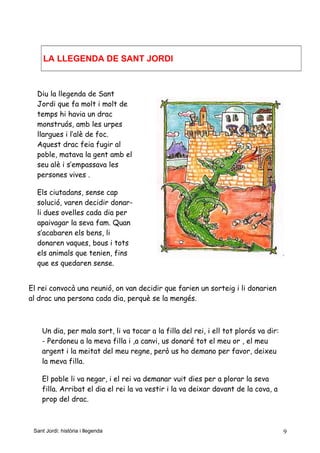 LA LLEGENDA DE SANT JORDI
Diu la llegenda de Sant
Jordi que fa molt i molt de
temps hi havia un drac
monstruós, amb les urpes
llargues i l’alè de foc.
Aquest drac feia fugir al
poble, matava la gent amb el
seu alè i s’empassava les
persones vives .
Els ciutadans, sense cap
solució, varen decidir donar-
li dues ovelles cada dia per
apaivagar la seva fam. Quan
s’acabaren els bens, li
donaren vaques, bous i tots
els animals que tenien, fins
que es quedaren sense.
El rei convocà una reunió, on van decidir que farien un sorteig i li donarien
al drac una persona cada dia, perquè se la mengés.
Un dia, per mala sort, li va tocar a la filla del rei, i ell tot plorós va dir:
- Perdoneu a la meva filla i ,a canvi, us donaré tot el meu or , el meu
argent i la meitat del meu regne, però us ho demano per favor, deixeu
la meva filla.
El poble li va negar, i el rei va demanar vuit dies per a plorar la seva
filla. Arribat el dia el rei la va vestir i la va deixar davant de la cova, a
prop del drac.
Sant Jordi: història i llegenda 9
 