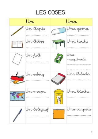LES COSES 
Un Una 
Un llapis 
....................... 
Una goma 
....................... 
Un llibre 
....................... 
Una taula 
....................... 
Un full 
......................... 
Una 
maquineta 
............................... 
............................... 
Un estoig 
......................... 
Una llibreta 
.......................... 
Un mapa 
......................... 
Una bústia 
......................... 
Un bolígraf 
…..................... 
Una carpeta 
........................... 
3 
 