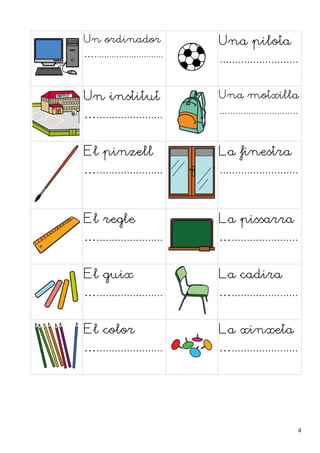 Un ordinador 
…............................ 
Una pilota 
.......................... 
Un institut 
…...................... 
Una motxilla 
.............................. 
El pinzell 
…...................... 
La finestra 
.......................... 
El regle 
…...................... 
La pissarra 
…...................... 
El guix 
…...................... 
La cadira 
…...................... 
El color 
…...................... 
La xinxeta 
…...................... 
4 
 