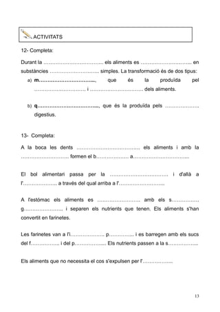 13 
ACTIVITATS 
12- Completa: 
Durant la …………………………….. els aliments es ………………………... en substàncies ……………………….. simples. La transformació és de dos tipus: 
a) m…………………………..., que és la produïda pel ………………………… i …………………………. dels aliments. 
b) q……………………………..., que és la produïda pels ……………….. digestius. 
13- Completa: 
A la boca les dents ………………………………. els aliments i amb la ………………………. formen el b………………. a…………………………... 
El bol alimentari passa per la ……………………………. i d'allà a l'……………….. a través del qual arriba l'……………………... 
A l'estómac els aliments es ……………………. amb s……………. g………………….. i separen els nutrients que tenen. Els aliments s'han convertit en farinetes. 
Les farinetes van a l'i……………….. p…………... i es barregen amb els sucs del f…………….. i p…………….... Els nutrients passen a la s……………... 
Els aliments que no necessita el cos s'expulsen per l'……………... 
 