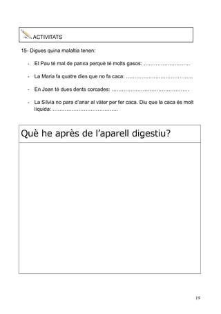 19 
ACTIVITATS 
15- Digues quina malaltia tenen: 
- El Pau té mal de panxa perquè molts gasos: ……………………… 
- La Maria fa quatre dies que no caca: ……………….……………….. 
- En Joan té dues dents corcades: ……………………………………… 
- La Sílvia no para d’anar al vàter per fer caca. Diu que la caca és molt líquida: ……………………………….. 
Què he après de l’aparell digestiu? 

