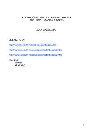 2 
ADAPTACIÓ DE CIÈNCIES LA NATURALESA 
COS HUMÀ – APARELL DIGESTIU 
AULA D'ACOLLIDA. 
BIBLIOGRAFIA: 
http://www.xtec.cat/~rvillanu/digestiu/digestiu.htm 
http://www.xtec.cat/~fmarquin/continguts/digestiu3.htm 
http://www.xtec.cat/~fmarquin/continguts/digestiu2.htm 
IMATGES: - Internet - ARASAAC 
 
