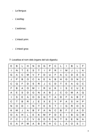 8 
- La llengua: 
- L’esòfag: 
- L’estómac: 
- L’intestí prim: 
- L’intestí gros: 
7- Localitza el nom dels òrgans del tub digestiu: 
E 
B 
L 
H 
N 
O 
G 
P 
C 
L 
I 
B 
L 
F 
I 
N 
T 
E 
S 
T 
I 
P 
R 
I 
M 
J 
L 
A 
G 
A 
C 
M 
V 
F 
D 
U 
F 
A 
C 
D 
E 
G 
J 
P 
B 
O 
C 
A 
E 
A 
B 
H 
G 
O 
N 
C 
C 
Q 
F 
D 
S 
R 
J 
C 
D 
T 
E 
A 
G 
C 
F 
B 
A 
O 
M 
I 
R 
U 
K 
I 
S 
C 
U 
E 
A 
E 
S 
D 
G 
N 
A 
B 
J 
C 
O 
M 
A 
Q 
I 
S 
E 
A 
O 
G 
Q 
T 
A 
D 
F 
A 
B 
F 
C 
T 
B 
R 
J 
E 
X 
E 
Y 
P 
A 
S 
H 
P 
N 
O 
D 
I 
N 
T 
E 
S 
T 
I 
G 
R 
O 
S 
K 
M 
J 
A 
B 
F 
A 
N 
C 
B 
F 
Z 
A 
D 
O 
A 
H 
L 
E 
K 
M 
P 
D 
E 
I 
B 
G 
M 
F 
C 
I 
C 
V 
G 
D 
E 
N 
T 
S 
E 
N 
A 
E 
A 
P 
M 
A 
B 
R 
H 
C 
L 
A 
O 
S 
I 
 
