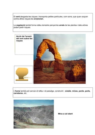 El vent desgasta les roques i transporta petites partícules, com sorra, que quan xoquen 
contra altres roques les erosionen. 
La vegetació també forma relleu terrestre perquè les arrels de les plantes i dels arbres 
poden partir roques. 
L’home també pot canviar el relleu i el paisatge, construint: ciutats, mines, ponts, ports, 
carreteres, etc. 
Mina a cel obert 
Acció de l’erosió 
del vent sobre les 
roques 
 