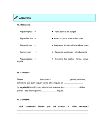  ACTIVITATS 
15. Relaciona: 
Aigua de pluja   Porta sorra a les platges 
Aigua dels rius   Arrenca i porta trossos de roques 
Aigua del mar   Augmenta de volum i trenca les roques 
Corrent marí   Desgasta muntanyes i obre barrancs 
Aigua glaçada   Erosiona les costes i forma penya-segats 
16. Completa: 
El vent ............................. les roques i .................................. petites partícules, 
com sorra, que quan xoquen contra altres roques les .................................... 
La vegetació també forma relleu terrestre perquè les ........................... de les 
plantes i dels arbres poden ............................ roques. 
17. Contesta: 
Què construeix l’home que pot canviar el relleu terrestre? 
.................................................................................................................................. 
................................................................................................................................. 
 
