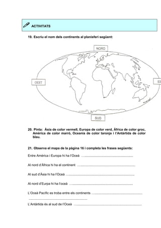  ACTIVITATS 
19. Escriu el nom dels continents al planisferi següent: 
20. Pinta: Àsia de color vermell, Europa de color verd, Àfrica de color groc, 
Amèrica de color marró, Oceania de color taronja i l’Antàrtida de color 
blau. 
21. Observa el mapa de la pàgina 16 i completa les frases següents: 
Entre Amèrica i Europa hi ha l’Oceà …...................................................... 
Al nord d’Àfrica hi ha el continent …............................................................. 
Al sud d’Àsia hi ha l’Oceà …......................................................................... 
Al nord d’Eurpa hi ha l’oceà …................................................................... 
L’Oceà Pacífic es troba entre els continents …..................................................... 
................................................................. 
L’Antàrtida és al sud de l’Oceà …........................................................................ 
 