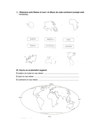22. Relaciona amb fletxes el nom i el dibuix de cada continent (compte amb 
l’Antàrtida). 
23. Escriu en el planisferi següent: 
El poble o la ciutat on vas néixer: .................................................................. 
El país on vas néixer: ...................................................................................... 
El continent on vas néixer: ............................................................................. 
 