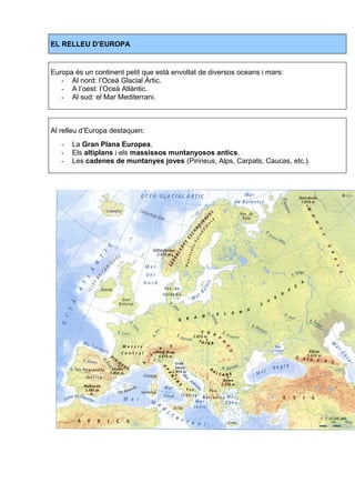 EL RELLEU D’EUROPA 
Europa és un continent petit que està envoltat de diversos oceans i mars: 
- Al nord: l’Oceà Glacial Àrtic. 
- A l’oest: l’Oceà Atlàntic. 
- Al sud: el Mar Mediterrani. 
Al relleu d’Europa destaquen: 
- La Gran Plana Europea. 
- Els altiplans i els massissos muntanyosos antics. 
- Les cadenes de muntanyes joves (Pirineus, Alps, Carpats, Caucas, etc.). 
 