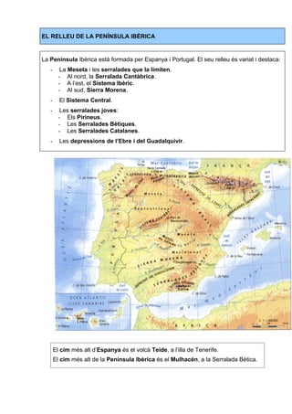 EL RELLEU DE LA PENÍNSULA IBÈRICA 
La Península Ibèrica està formada per Espanya i Portugal. El seu relleu és variat i destaca: 
- La Meseta i les serralades que la limiten. 
- Al nord, la Serralada Cantàbrica. 
- A l’est, el Sistema Ibèric. 
- Al sud, Sierra Morena. 
- El Sistema Central. 
- Les serralades joves: 
- Els Pirineus. 
- Les Serralades Bètiques. 
- Les Serralades Catalanes. 
- Les depressions de l’Ebre i del Guadalquivir. 
El cim més alt d’Espanya és el volcà Teide, a l’illa de Tenerife. 
El cim més alt de la Península Ibèrica és el Mulhacén, a la Serralada Bètica. 
 