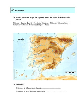  ACTIVITATS 
25. Escriu en aquest mapa els següents noms del relleu de la Península 
Ibèrica: 
Pirineus – Sistema Central – Serralades Catalanes – Mulhacén - Sistema Ibèric – 
Serralada Cantàbrica –Serralades Bètiques – Teide 
26. Completa: 
El cim més alt d’Espanya és el volcà ............................................. 
El cim més alt de la Península Ibèrica és el ............................................... 
