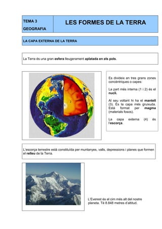 TEMA 3 
GEOGRAFIA 
LES FORMES DE LA TERRA 
LA CAPA EXTERNA DE LA TERRA 
La Terra és una gran esfera lleugerament aplatada en els pols. 
Es divideix en tres grans zones 
concèntriques o capes: 
La part més interna (1 i 2) és el 
nucli. 
Al seu voltant hi ha el mantell 
(3). És la capa més gruixuda. 
Està format per magma 
(materials fosos). 
La capa externa (4) és 
l’escorça. 
L’escorça terrestre està constituïda per muntanyes, valls, depressions i planes que formen 
el relleu de la Terra. 
L’Everest és el cim més alt del nostre 
planeta. Té 8.848 metres d’altitud. 
 