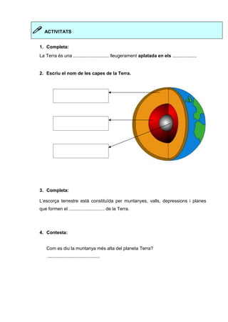  ACTIVITATS 
1. Completa: 
La Terra és una ............................ lleugerament aplatada en els ................... 
2. Escriu el nom de les capes de la Terra. 
3. Completa: 
L’escorça terrestre està constituïda per muntanyes, valls, depressions i planes 
que formen el ............................ de la Terra. 
4. Contesta: 
Com es diu la muntanya més alta del planeta Terra? 
......................................... 
 