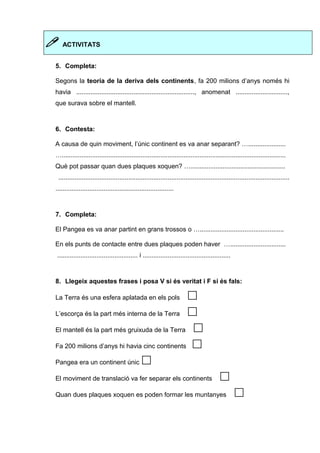  ACTIVITATS 
5. Completa: 
Segons la teoria de la deriva dels continents, fa 200 milions d’anys només hi 
havia .................................................................., anomenat ............................., 
que surava sobre el mantell. 
6. Contesta: 
A causa de quin moviment, l’únic continent es va anar separant? …..................... 
…............................................................................................................................. 
Què pot passar quan dues plaques xoquen? …..................................................... 
................................................................................................................................. 
.................................................................. 
7. Completa: 
El Pangea es va anar partint en grans trossos o …............................................... 
En els punts de contacte entre dues plaques poden haver …............................... 
............................................. i ................................................. 
8. Llegeix aquestes frases i posa V si és veritat i F si és fals: 
La Terra és una esfera aplatada en els pols  
L’escorça és la part més interna de la Terra  
El mantell és la part més gruixuda de la Terra  
Fa 200 milions d’anys hi havia cinc continents  
Pangea era un continent únic  
El moviment de translació va fer separar els continents  
Quan dues plaques xoquen es poden formar les muntanyes  
 