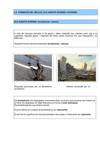 LA FORMACIÓ DEL RELLEU: ELS AGENTS INTERNS I EXTERNS 
ELS AGENTS INTERNS: terratrèmols i volcans 
A sota de l’escorça terrestre hi ha gasos i altres materials que intenten sortir cap a la 
superfície. Aquests gasos i materials fan força contra l’escorça fins que l’esquerden i la 
deformen. 
Aquestes forces internes produeixen terratrèmols i volcans. 
Esquerda provocada per un terratrèmol. Efectes provocats per un 
terratrèmol. 
Els terratrèmols són batzegades (moviments forts i bruscos) que provenen de l’interior de 
la Terra. Es desplacen en totes direccions en forma d’ones sísmiques. 
Els terratrèmols fan que el terra tremoli. 
El punt interior on s’origina el terratrèmol es diu hipocentre. 
El punt de la superfície de l’escorça terrestre més proper a l’hipocentre és l’epicentre. 
 