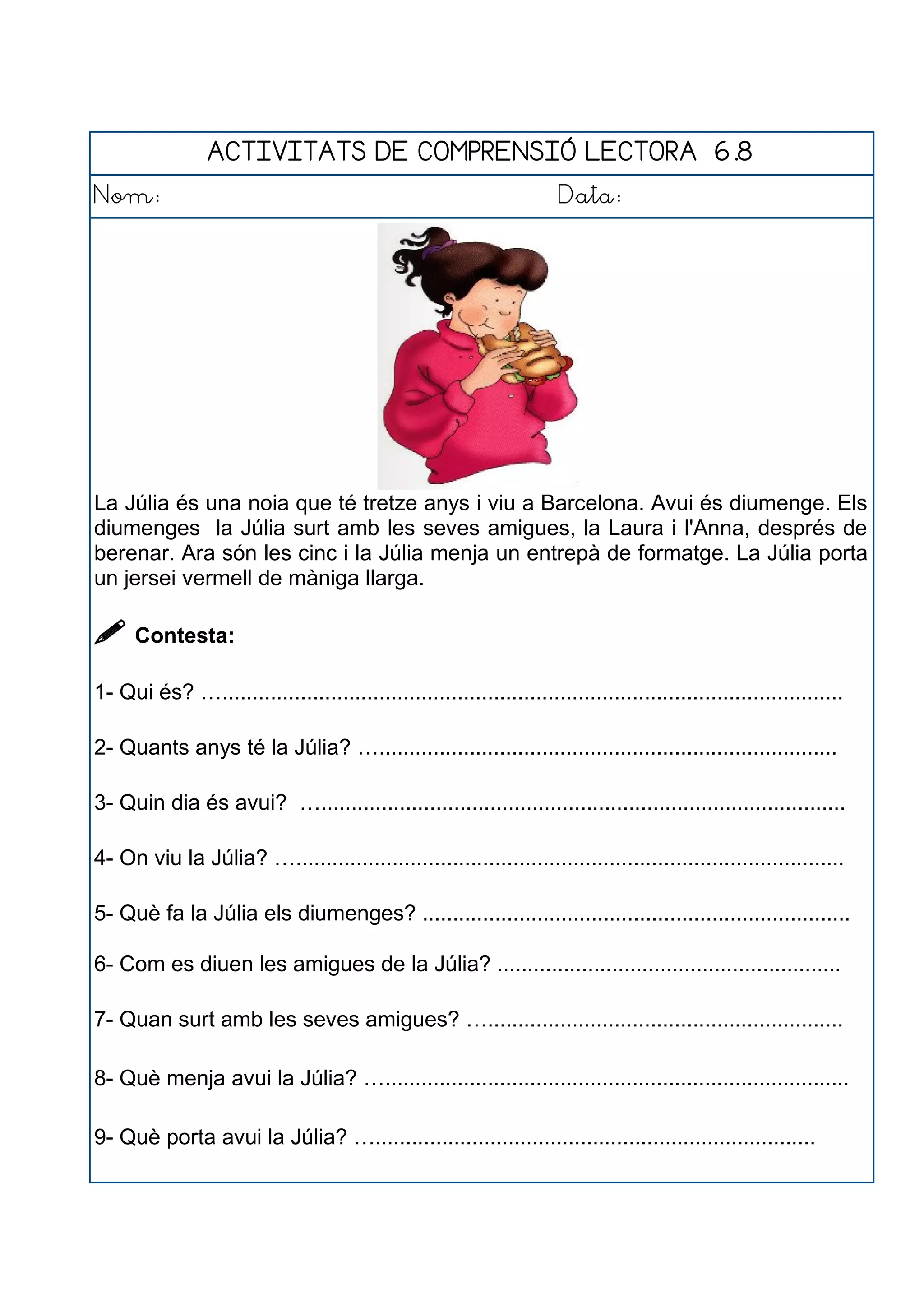ACTIVITATS DE COMPRENSIÓ LECTORA 6.8
Nom: Data:
La Júlia és una noia que té tretze anys i viu a Barcelona. Avui és diumenge. Els
diumenges la Júlia surt amb les seves amigues, la Laura i l'Anna, després de
berenar. Ara són les cinc i la Júlia menja un entrepà de formatge. La Júlia porta
un jersei vermell de màniga llarga.
 Contesta:
1- Qui és? ….......................................................................................................
2- Quants anys té la Júlia? …............................................................................
3- Quin dia és avui? ….......................................................................................
4- On viu la Júlia? …...........................................................................................
5- Què fa la Júlia els diumenges? .......................................................................
6- Com es diuen les amigues de la Júlia? .........................................................
7- Quan surt amb les seves amigues? …...........................................................
8- Què menja avui la Júlia? ….............................................................................
9- Què porta avui la Júlia? ….........................................................................
 