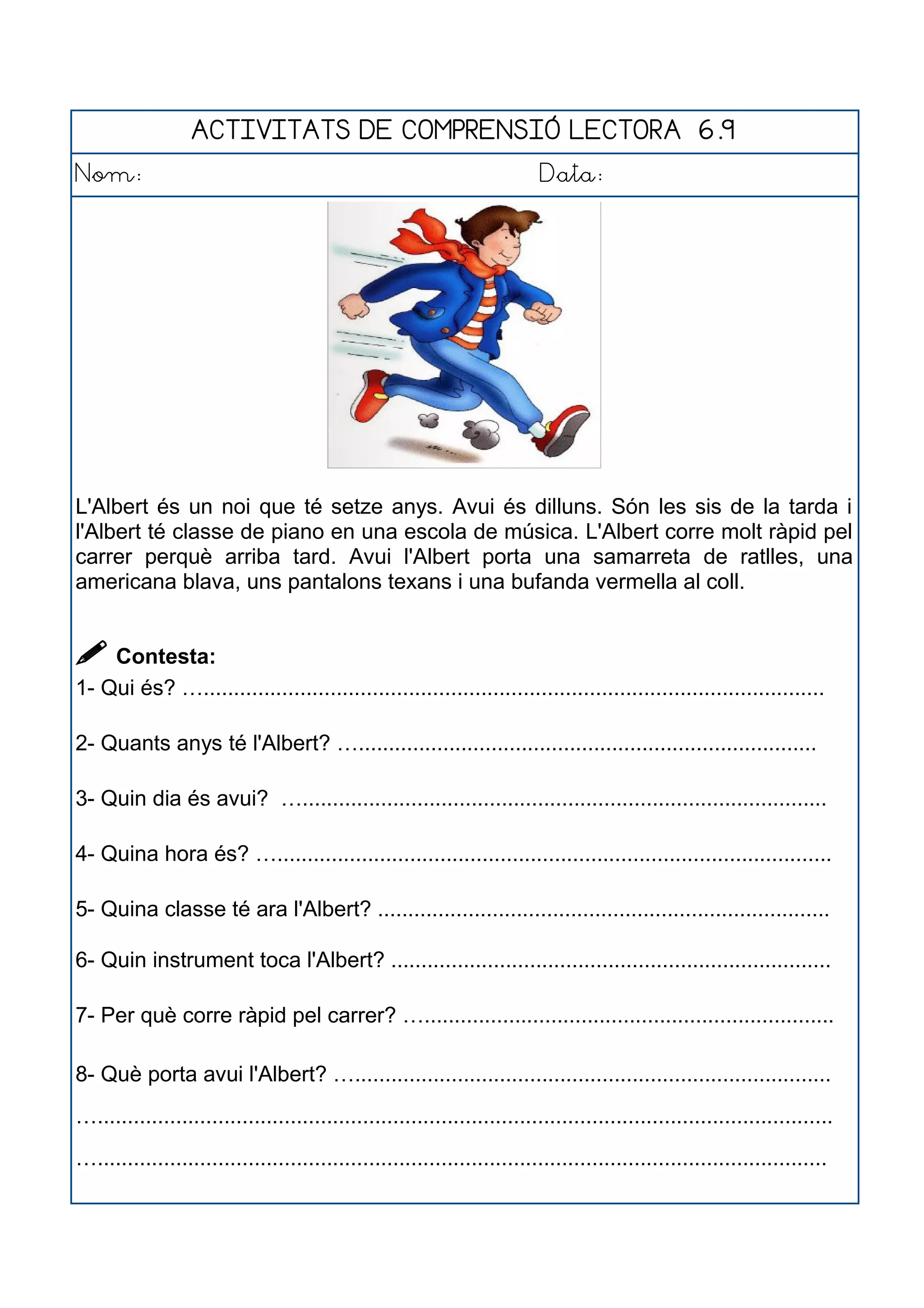 ACTIVITATS DE COMPRENSIÓ LECTORA 6.9
Nom: Data:
L'Albert és un noi que té setze anys. Avui és dilluns. Són les sis de la tarda i
l'Albert té classe de piano en una escola de música. L'Albert corre molt ràpid pel
carrer perquè arriba tard. Avui l'Albert porta una samarreta de ratlles, una
americana blava, uns pantalons texans i una bufanda vermella al coll.
 Contesta:
1- Qui és? ….......................................................................................................
2- Quants anys té l'Albert? …............................................................................
3- Quin dia és avui? ….......................................................................................
4- Quina hora és? …............................................................................................
5- Quina classe té ara l'Albert? ...........................................................................
6- Quin instrument toca l'Albert? .........................................................................
7- Per què corre ràpid pel carrer? …....................................................................
8- Què porta avui l'Albert? …...............................................................................
…..........................................................................................................................
….........................................................................................................................
 