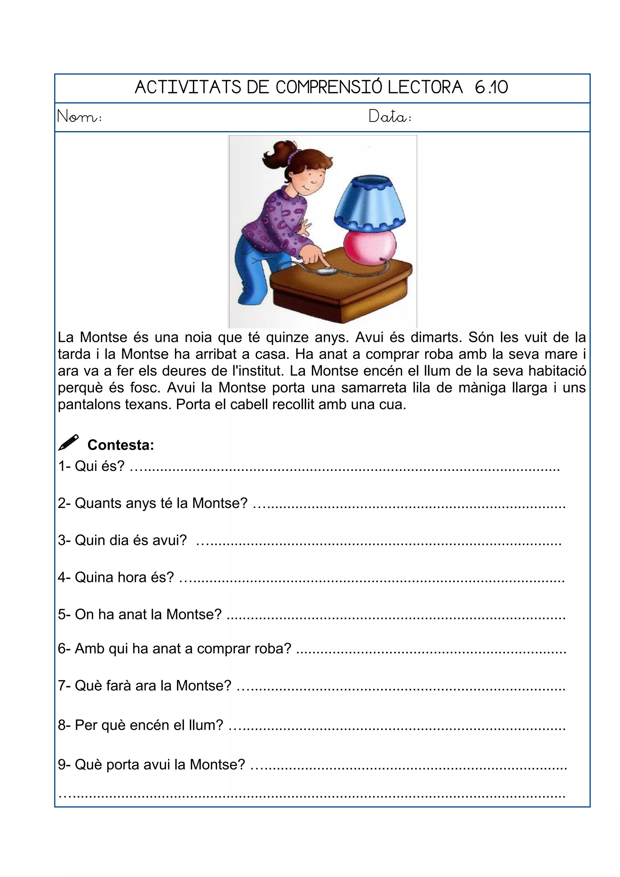 ACTIVITATS DE COMPRENSIÓ LECTORA 6.10
Nom: Data:
La Montse és una noia que té quinze anys. Avui és dimarts. Són les vuit de la
tarda i la Montse ha arribat a casa. Ha anat a comprar roba amb la seva mare i
ara va a fer els deures de l'institut. La Montse encén el llum de la seva habitació
perquè és fosc. Avui la Montse porta una samarreta lila de màniga llarga i uns
pantalons texans. Porta el cabell recollit amb una cua.
 Contesta:
1- Qui és? ….......................................................................................................
2- Quants anys té la Montse? …..........................................................................
3- Quin dia és avui? ….......................................................................................
4- Quina hora és? …............................................................................................
5- On ha anat la Montse? ....................................................................................
6- Amb qui ha anat a comprar roba? ...................................................................
7- Què farà ara la Montse? …..............................................................................
8- Per què encén el llum? …................................................................................
9- Què porta avui la Montse? …...........................................................................
…..........................................................................................................................
 