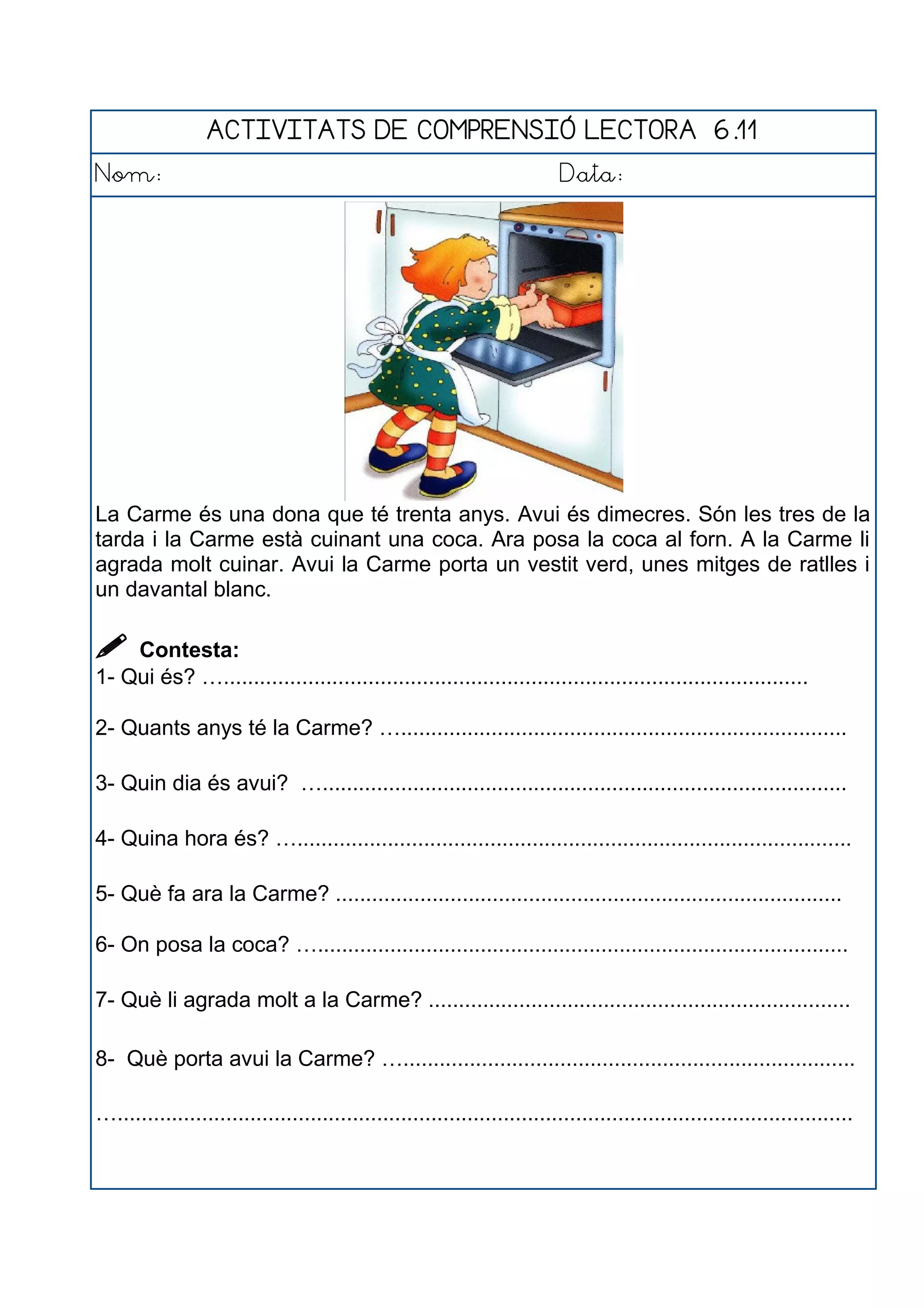ACTIVITATS DE COMPRENSIÓ LECTORA 6.11
Nom: Data:
La Carme és una dona que té trenta anys. Avui és dimecres. Són les tres de la
tarda i la Carme està cuinant una coca. Ara posa la coca al forn. A la Carme li
agrada molt cuinar. Avui la Carme porta un vestit verd, unes mitges de ratlles i
un davantal blanc.
 Contesta:
1- Qui és? ….................................................................................................
2- Quants anys té la Carme? …..........................................................................
3- Quin dia és avui? ….......................................................................................
4- Quina hora és? …............................................................................................
5- Què fa ara la Carme? ....................................................................................
6- On posa la coca? …........................................................................................
7- Què li agrada molt a la Carme? ......................................................................
8- Què porta avui la Carme? …...........................................................................
…..........................................................................................................................
 