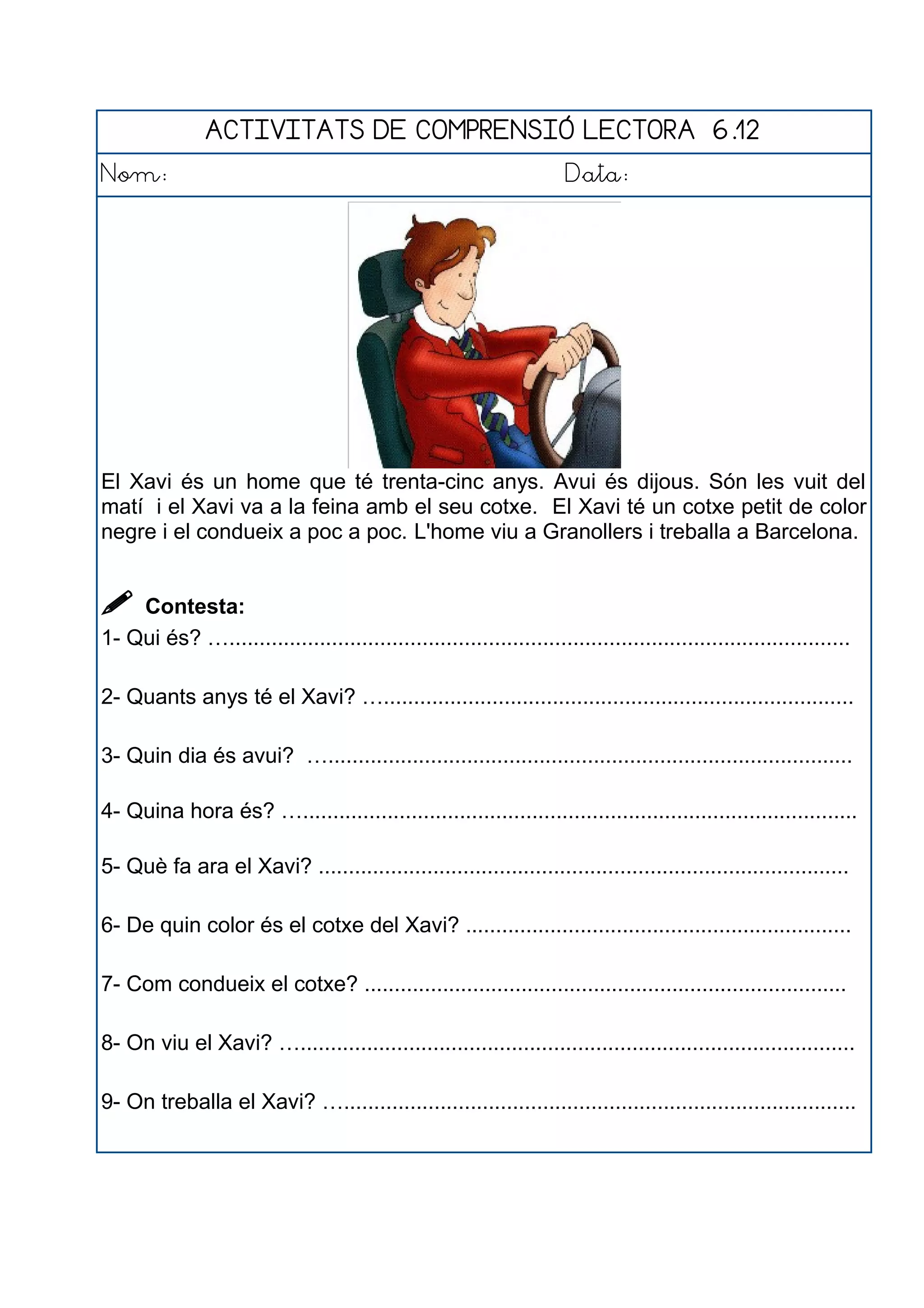 ACTIVITATS DE COMPRENSIÓ LECTORA 6.12
Nom: Data:
El Xavi és un home que té trenta-cinc anys. Avui és dijous. Són les vuit del
matí i el Xavi va a la feina amb el seu cotxe. El Xavi té un cotxe petit de color
negre i el condueix a poc a poc. L'home viu a Granollers i treballa a Barcelona.
 Contesta:
1- Qui és? ….......................................................................................................
2- Quants anys té el Xavi? …..............................................................................
3- Quin dia és avui? ….......................................................................................
4- Quina hora és? …............................................................................................
5- Què fa ara el Xavi? ........................................................................................
6- De quin color és el cotxe del Xavi? ................................................................
7- Com condueix el cotxe? ................................................................................
8- On viu el Xavi? …............................................................................................
9- On treballa el Xavi? ….....................................................................................
 
