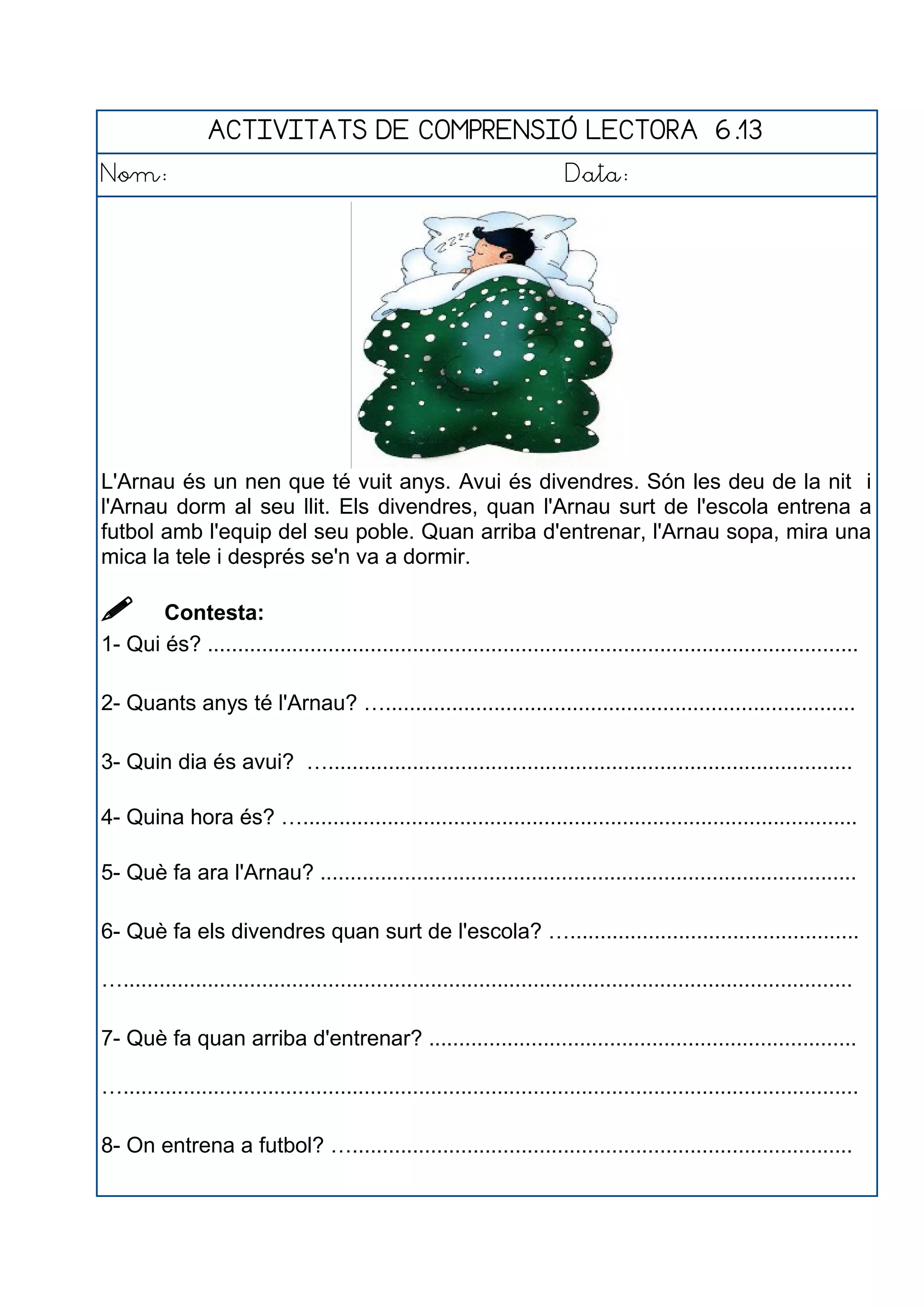 ACTIVITATS DE COMPRENSIÓ LECTORA 6.13
Nom: Data:
L'Arnau és un nen que té vuit anys. Avui és divendres. Són les deu de la nit i
l'Arnau dorm al seu llit. Els divendres, quan l'Arnau surt de l'escola entrena a
futbol amb l'equip del seu poble. Quan arriba d'entrenar, l'Arnau sopa, mira una
mica la tele i després se'n va a dormir.
 Contesta:
1- Qui és? ............................................................................................................
2- Quants anys té l'Arnau? …..............................................................................
3- Quin dia és avui? ….......................................................................................
4- Quina hora és? …............................................................................................
5- Què fa ara l'Arnau? .........................................................................................
6- Què fa els divendres quan surt de l'escola? …................................................
….........................................................................................................................
7- Què fa quan arriba d'entrenar? .......................................................................
…..........................................................................................................................
8- On entrena a futbol? …...................................................................................
 