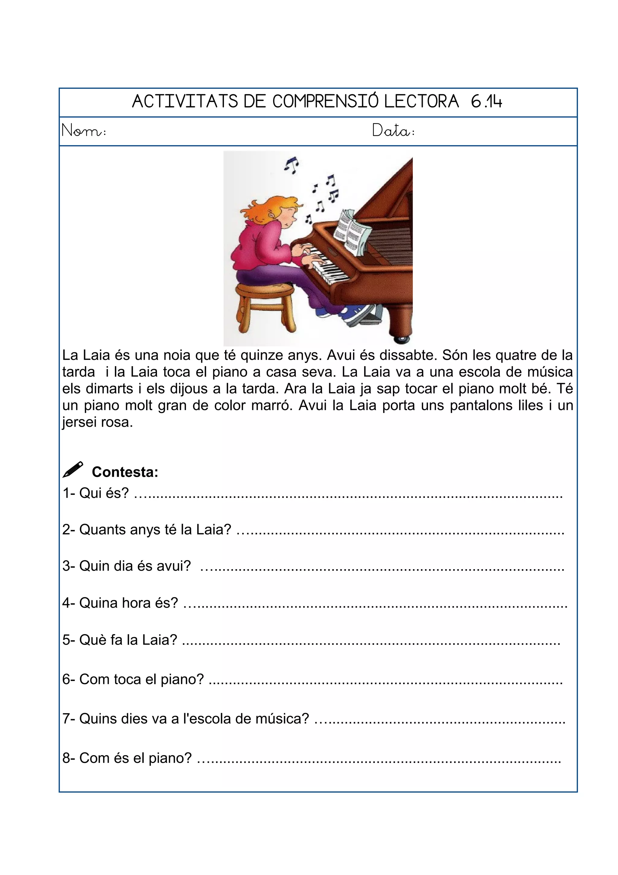 ACTIVITATS DE COMPRENSIÓ LECTORA 6.14
Nom: Data:
La Laia és una noia que té quinze anys. Avui és dissabte. Són les quatre de la
tarda i la Laia toca el piano a casa seva. La Laia va a una escola de música
els dimarts i els dijous a la tarda. Ara la Laia ja sap tocar el piano molt bé. Té
un piano molt gran de color marró. Avui la Laia porta uns pantalons liles i un
jersei rosa.
 Contesta:
1- Qui és? ….......................................................................................................
2- Quants anys té la Laia? …..............................................................................
3- Quin dia és avui? ….......................................................................................
4- Quina hora és? …............................................................................................
5- Què fa la Laia? ..............................................................................................
6- Com toca el piano? ........................................................................................
7- Quins dies va a l'escola de música? …...........................................................
8- Com és el piano? ….......................................................................................
 