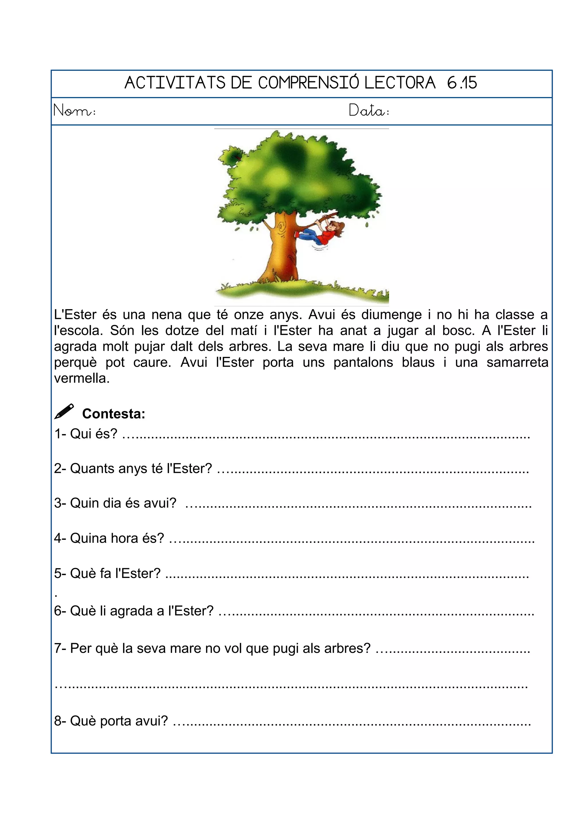 ACTIVITATS DE COMPRENSIÓ LECTORA 6.15
Nom: Data:
L'Ester és una nena que té onze anys. Avui és diumenge i no hi ha classe a
l'escola. Són les dotze del matí i l'Ester ha anat a jugar al bosc. A l'Ester li
agrada molt pujar dalt dels arbres. La seva mare li diu que no pugi als arbres
perquè pot caure. Avui l'Ester porta uns pantalons blaus i una samarreta
vermella.
 Contesta:
1- Qui és? ….......................................................................................................
2- Quants anys té l'Ester? …..............................................................................
3- Quin dia és avui? ….......................................................................................
4- Quina hora és? …............................................................................................
5- Què fa l'Ester? ...............................................................................................
.
6- Què li agrada a l'Ester? …...............................................................................
7- Per què la seva mare no vol que pugi als arbres? ….....................................
…........................................................................................................................
8- Què porta avui? …..........................................................................................
 