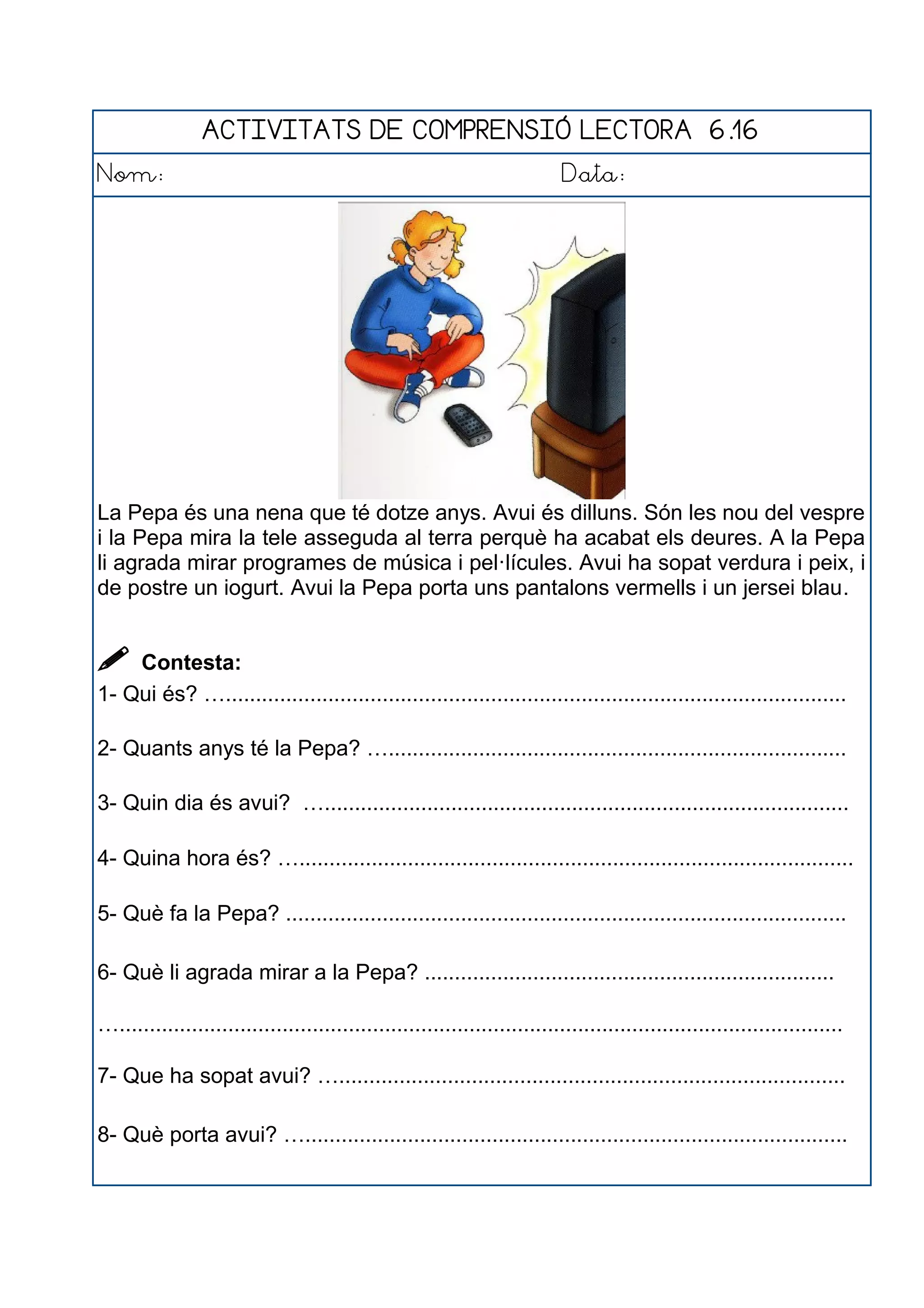 ACTIVITATS DE COMPRENSIÓ LECTORA 6.16
Nom: Data:
La Pepa és una nena que té dotze anys. Avui és dilluns. Són les nou del vespre
i la Pepa mira la tele asseguda al terra perquè ha acabat els deures. A la Pepa
li agrada mirar programes de música i pel·lícules. Avui ha sopat verdura i peix, i
de postre un iogurt. Avui la Pepa porta uns pantalons vermells i un jersei blau.
 Contesta:
1- Qui és? ….......................................................................................................
2- Quants anys té la Pepa? …............................................................................
3- Quin dia és avui? ….......................................................................................
4- Quina hora és? …............................................................................................
5- Què fa la Pepa? .............................................................................................
6- Què li agrada mirar a la Pepa? ....................................................................
…........................................................................................................................
7- Que ha sopat avui? …....................................................................................
8- Què porta avui? …..........................................................................................
 