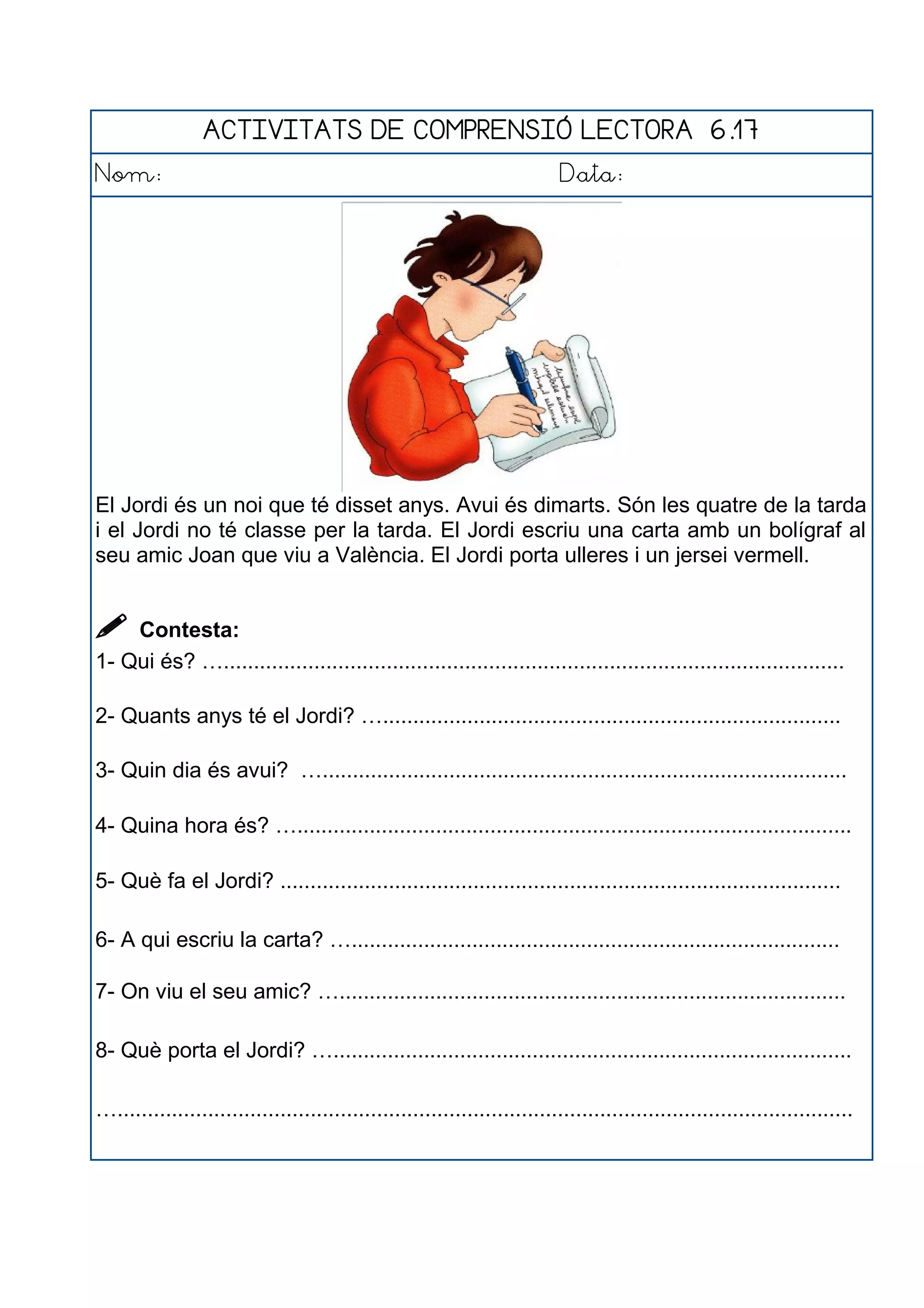 ACTIVITATS DE COMPRENSIÓ LECTORA 6.17
Nom: Data:
El Jordi és un noi que té disset anys. Avui és dimarts. Són les quatre de la tarda
i el Jordi no té classe per la tarda. El Jordi escriu una carta amb un bolígraf al
seu amic Joan que viu a València. El Jordi porta ulleres i un jersei vermell.
 Contesta:
1- Qui és? ….......................................................................................................
2- Quants anys té el Jordi? …............................................................................
3- Quin dia és avui? ….......................................................................................
4- Quina hora és? …............................................................................................
5- Què fa el Jordi? .............................................................................................
6- A qui escriu la carta? ….................................................................................
7- On viu el seu amic? …....................................................................................
8- Què porta el Jordi? …......................................................................................
…..........................................................................................................................
 