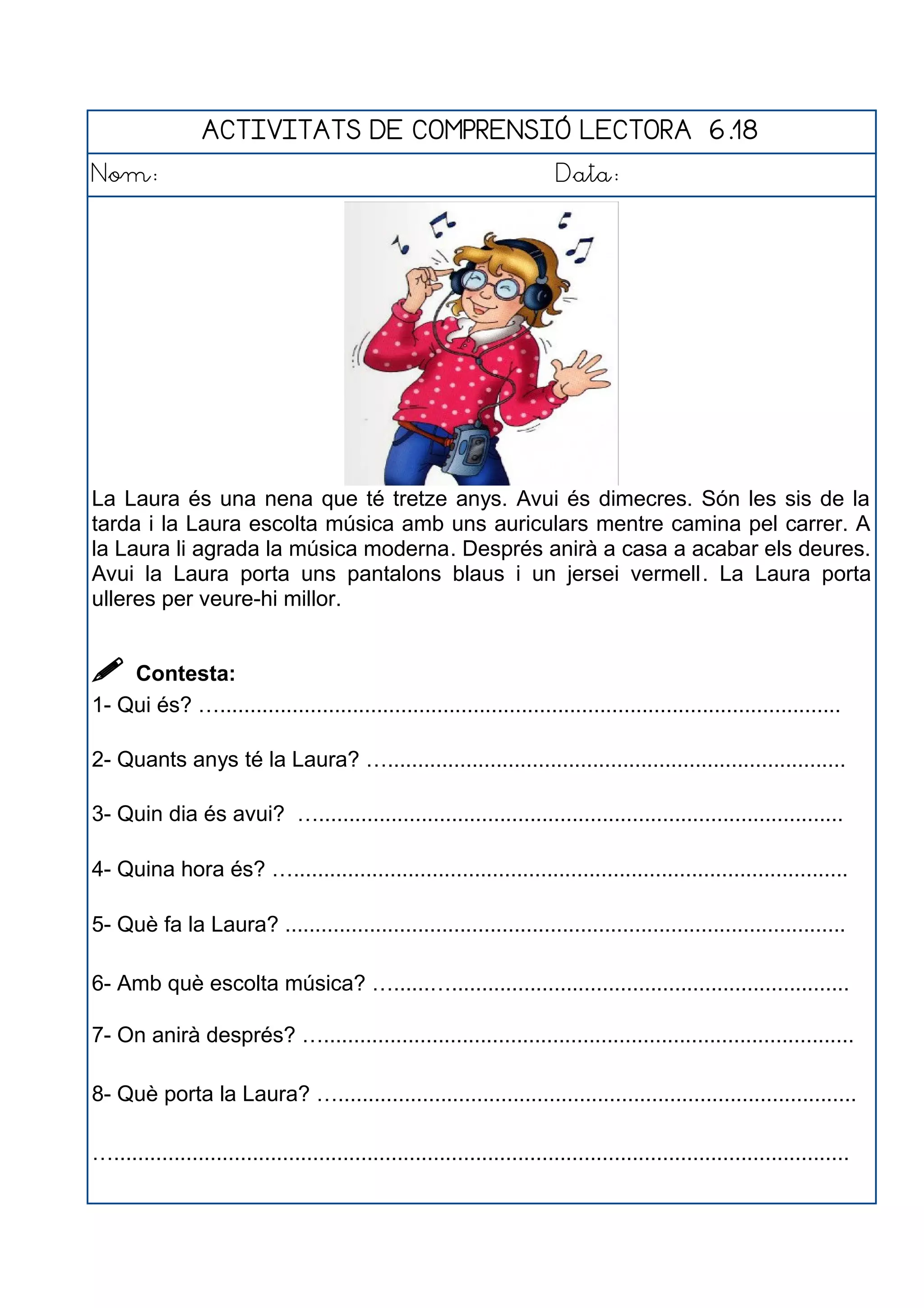 ACTIVITATS DE COMPRENSIÓ LECTORA 6.18
Nom: Data:
La Laura és una nena que té tretze anys. Avui és dimecres. Són les sis de la
tarda i la Laura escolta música amb uns auriculars mentre camina pel carrer. A
la Laura li agrada la música moderna. Després anirà a casa a acabar els deures.
Avui la Laura porta uns pantalons blaus i un jersei vermell. La Laura porta
ulleres per veure-hi millor.
 Contesta:
1- Qui és? ….......................................................................................................
2- Quants anys té la Laura? …............................................................................
3- Quin dia és avui? ….......................................................................................
4- Quina hora és? …............................................................................................
5- Què fa la Laura? .............................................................................................
6- Amb què escolta música? …......…..................................................................
7- On anirà després? …........................................................................................
8- Què porta la Laura? …......................................................................................
…..........................................................................................................................
 