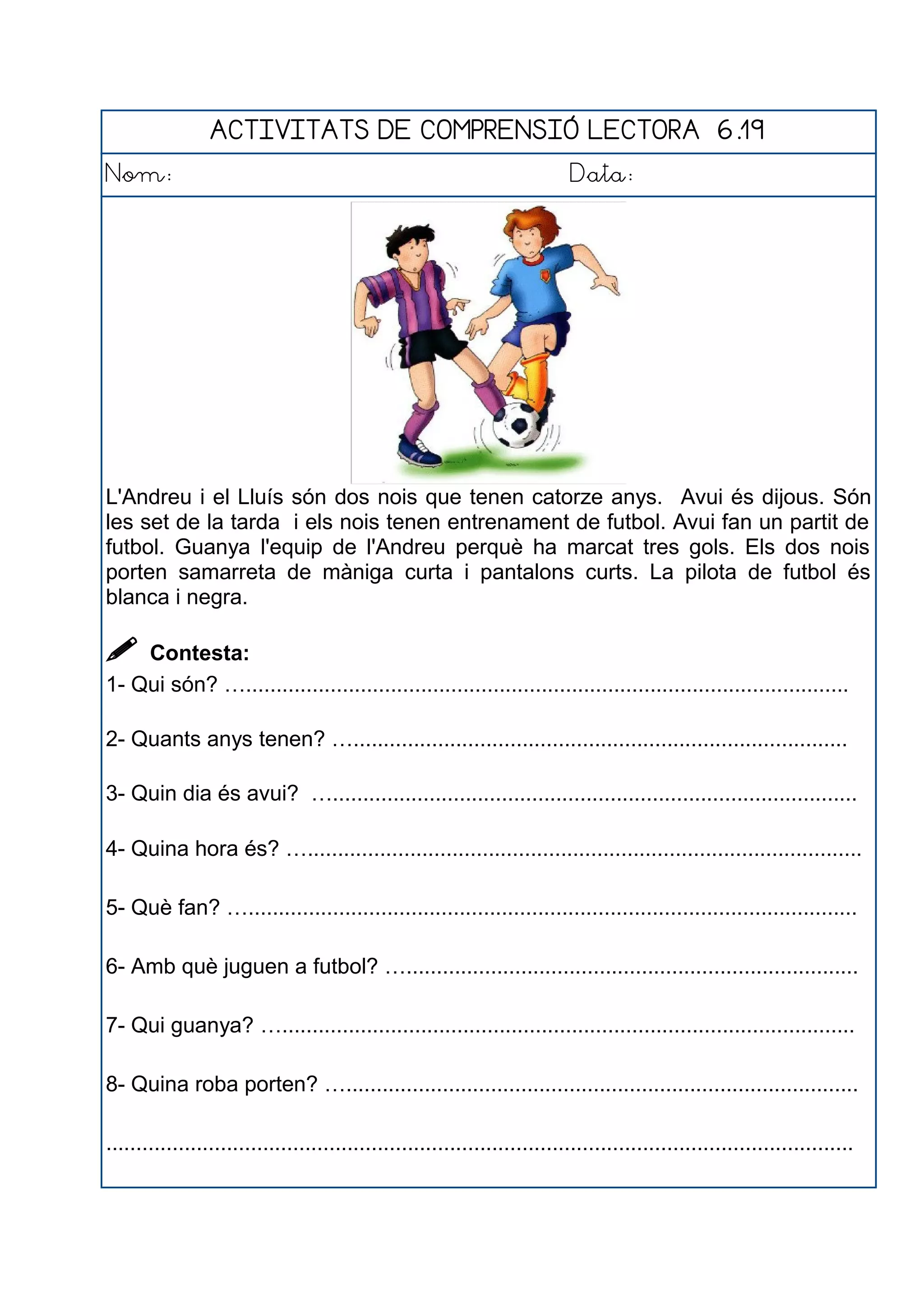 ACTIVITATS DE COMPRENSIÓ LECTORA 6.19
Nom: Data:
L'Andreu i el Lluís són dos nois que tenen catorze anys. Avui és dijous. Són
les set de la tarda i els nois tenen entrenament de futbol. Avui fan un partit de
futbol. Guanya l'equip de l'Andreu perquè ha marcat tres gols. Els dos nois
porten samarreta de màniga curta i pantalons curts. La pilota de futbol és
blanca i negra.
 Contesta:
1- Qui són? …....................................................................................................
2- Quants anys tenen? …..................................................................................
3- Quin dia és avui? ….......................................................................................
4- Quina hora és? …............................................................................................
5- Què fan? ….....................................................................................................
6- Amb què juguen a futbol? …...........................................................................
7- Qui guanya? …...............................................................................................
8- Quina roba porten? ….....................................................................................
............................................................................................................................
 