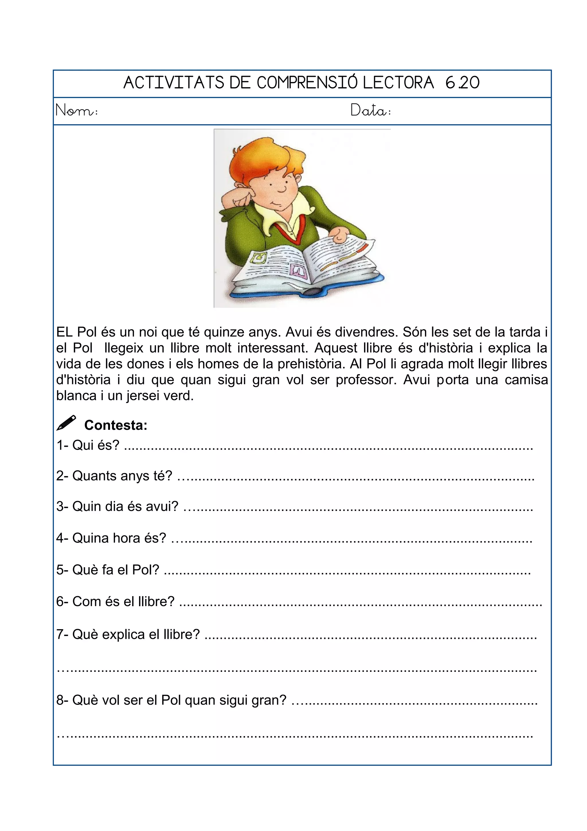 ACTIVITATS DE COMPRENSIÓ LECTORA 6.20
Nom: Data:
EL Pol és un noi que té quinze anys. Avui és divendres. Són les set de la tarda i
el Pol llegeix un llibre molt interessant. Aquest llibre és d'història i explica la
vida de les dones i els homes de la prehistòria. Al Pol li agrada molt llegir llibres
d'història i diu que quan sigui gran vol ser professor. Avui porta una camisa
blanca i un jersei verd.
 Contesta:
1- Qui és? ...........................................................................................................
2- Quants anys té? …..........................................................................................
3- Quin dia és avui? …........................................................................................
4- Quina hora és? …...........................................................................................
5- Què fa el Pol? ................................................................................................
6- Com és el llibre? ...............................................................................................
7- Què explica el llibre? .......................................................................................
…..........................................................................................................................
8- Què vol ser el Pol quan sigui gran? ….............................................................
….........................................................................................................................
 