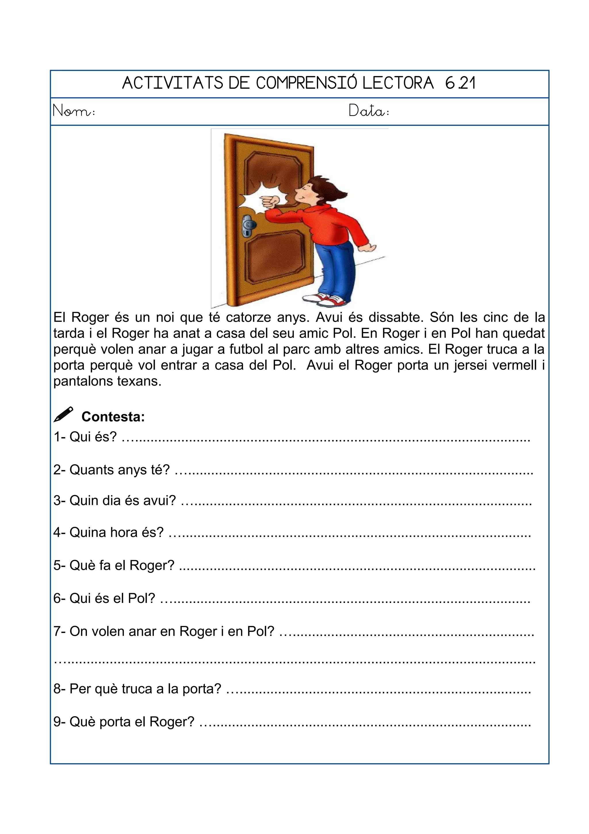 ACTIVITATS DE COMPRENSIÓ LECTORA 6.21
Nom: Data:
El Roger és un noi que té catorze anys. Avui és dissabte. Són les cinc de la
tarda i el Roger ha anat a casa del seu amic Pol. En Roger i en Pol han quedat
perquè volen anar a jugar a futbol al parc amb altres amics. El Roger truca a la
porta perquè vol entrar a casa del Pol. Avui el Roger porta un jersei vermell i
pantalons texans.
 Contesta:
1- Qui és? ….......................................................................................................
2- Quants anys té? …..........................................................................................
3- Quin dia és avui? …........................................................................................
4- Quina hora és? …...........................................................................................
5- Què fa el Roger? .............................................................................................
6- Qui és el Pol? ….............................................................................................
7- On volen anar en Roger i en Pol? …...............................................................
…..........................................................................................................................
8- Per què truca a la porta? …............................................................................
9- Què porta el Roger? …...................................................................................
 