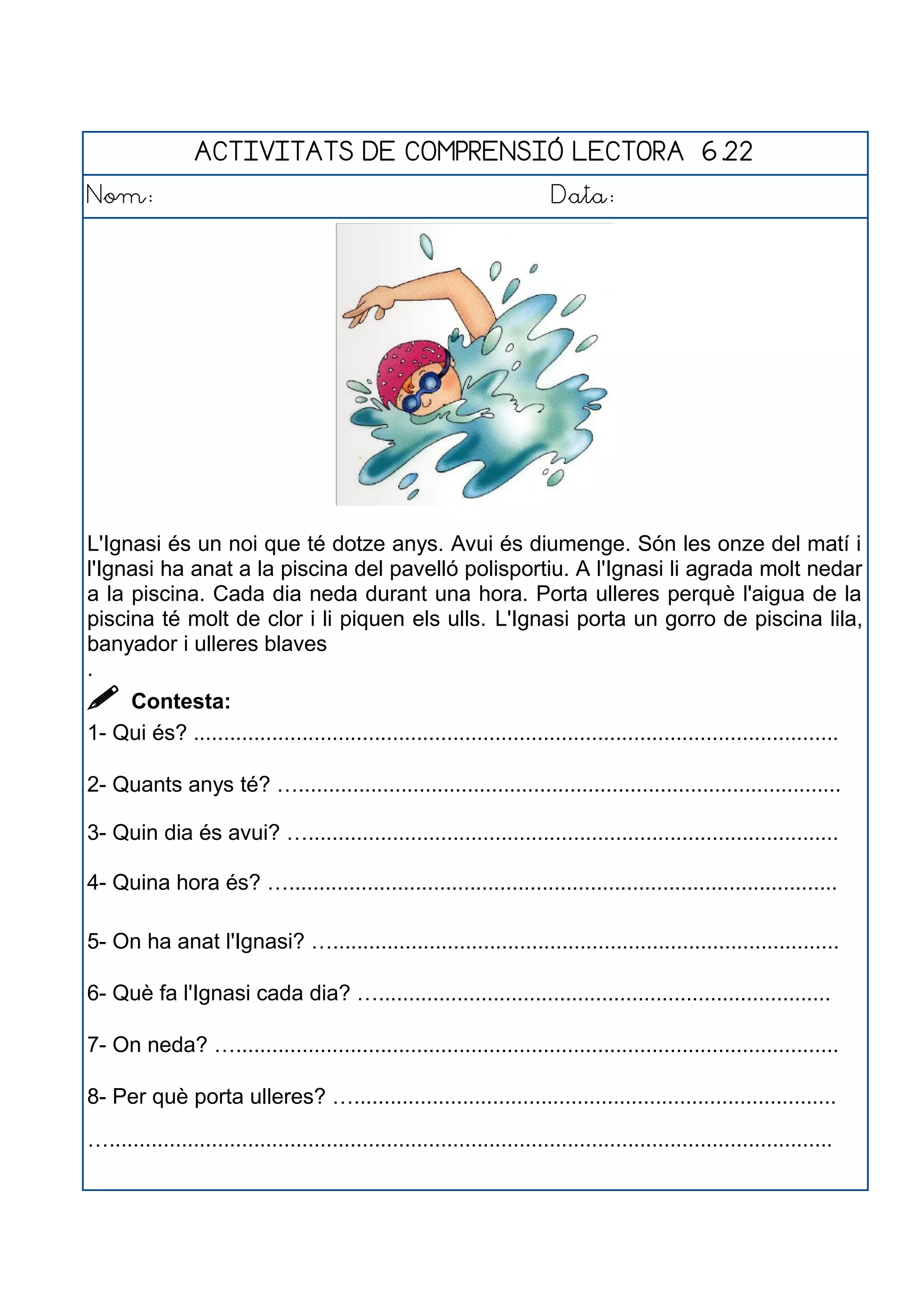 ACTIVITATS DE COMPRENSIÓ LECTORA 6.22
Nom: Data:
L'Ignasi és un noi que té dotze anys. Avui és diumenge. Són les onze del matí i
l'Ignasi ha anat a la piscina del pavelló polisportiu. A l'Ignasi li agrada molt nedar
a la piscina. Cada dia neda durant una hora. Porta ulleres perquè l'aigua de la
piscina té molt de clor i li piquen els ulls. L'Ignasi porta un gorro de piscina lila,
banyador i ulleres blaves
.
 Contesta:
1- Qui és? ...........................................................................................................
2- Quants anys té? …..........................................................................................
3- Quin dia és avui? …........................................................................................
4- Quina hora és? …...........................................................................................
5- On ha anat l'Ignasi? …....................................................................................
6- Què fa l'Ignasi cada dia? …...........................................................................
7- On neda? …....................................................................................................
8- Per què porta ulleres? …................................................................................
…........................................................................................................................
 