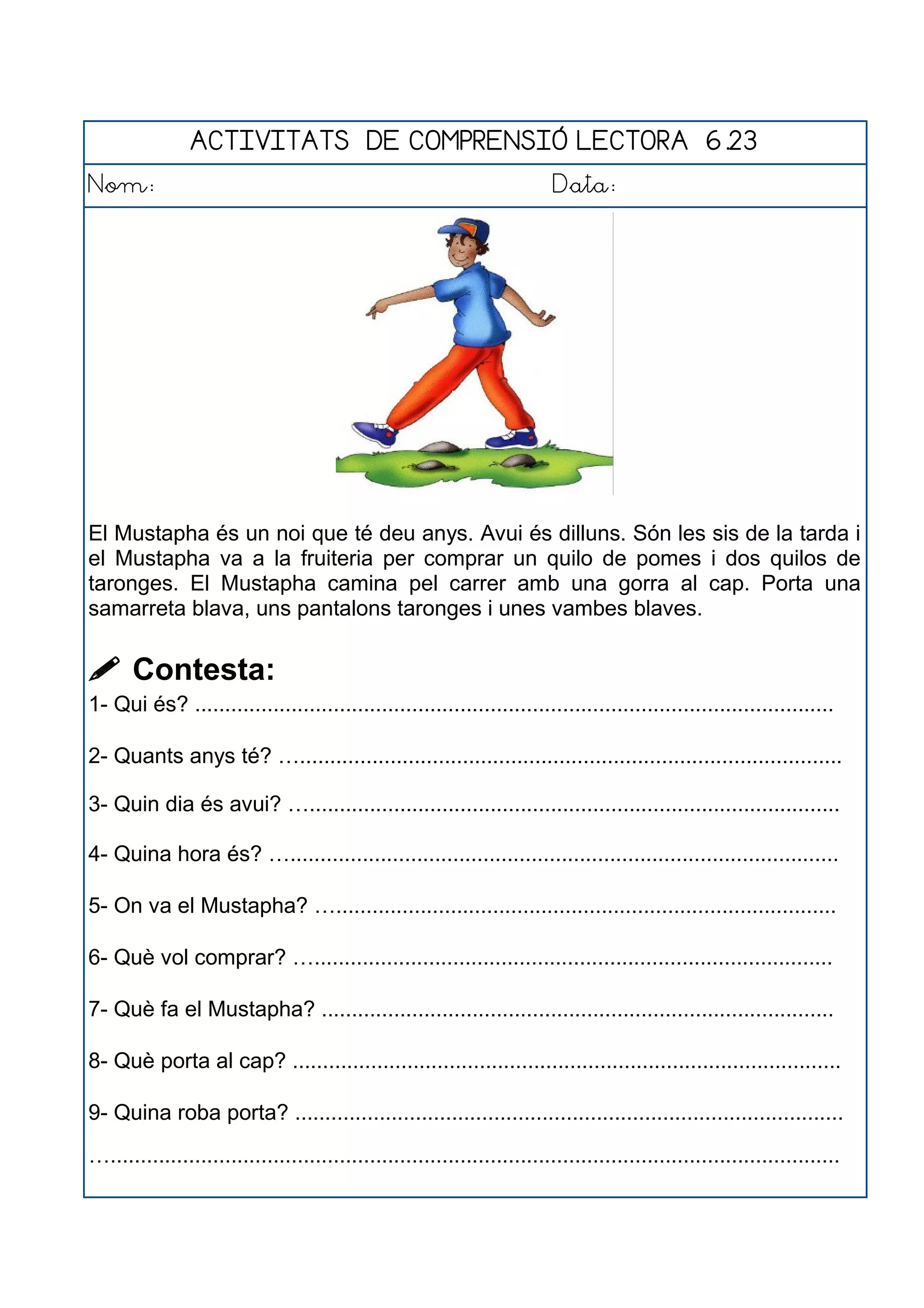 ACTIVITATS DE COMPRENSIÓ LECTORA 6.23
Nom: Data:
El Mustapha és un noi que té deu anys. Avui és dilluns. Són les sis de la tarda i
el Mustapha va a la fruiteria per comprar un quilo de pomes i dos quilos de
taronges. El Mustapha camina pel carrer amb una gorra al cap. Porta una
samarreta blava, uns pantalons taronges i unes vambes blaves.
 Contesta:
1- Qui és? ..........................................................................................................
2- Quants anys té? …..........................................................................................
3- Quin dia és avui? …........................................................................................
4- Quina hora és? …...........................................................................................
5- On va el Mustapha? …...................................................................................
6- Què vol comprar? …......................................................................................
7- Què fa el Mustapha? .....................................................................................
8- Què porta al cap? ...........................................................................................
9- Quina roba porta? ...........................................................................................
….........................................................................................................................
 
