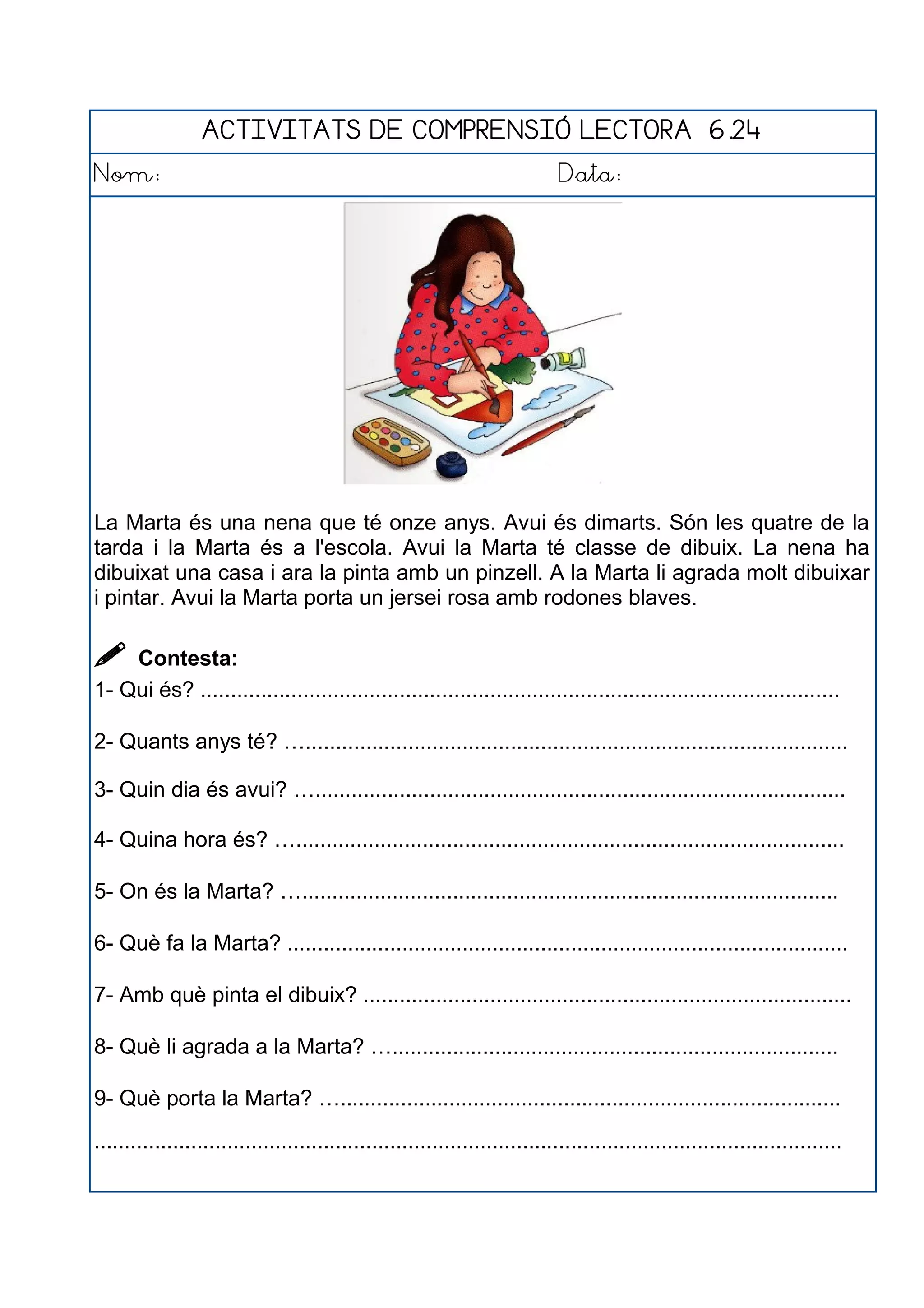 ACTIVITATS DE COMPRENSIÓ LECTORA 6.24
Nom: Data:
La Marta és una nena que té onze anys. Avui és dimarts. Són les quatre de la
tarda i la Marta és a l'escola. Avui la Marta té classe de dibuix. La nena ha
dibuixat una casa i ara la pinta amb un pinzell. A la Marta li agrada molt dibuixar
i pintar. Avui la Marta porta un jersei rosa amb rodones blaves.
 Contesta:
1- Qui és? ..........................................................................................................
2- Quants anys té? …..........................................................................................
3- Quin dia és avui? …........................................................................................
4- Quina hora és? …...........................................................................................
5- On és la Marta? ….........................................................................................
6- Què fa la Marta? .............................................................................................
7- Amb què pinta el dibuix? .................................................................................
8- Què li agrada a la Marta? …..........................................................................
9- Què porta la Marta? …...................................................................................
............................................................................................................................
 
