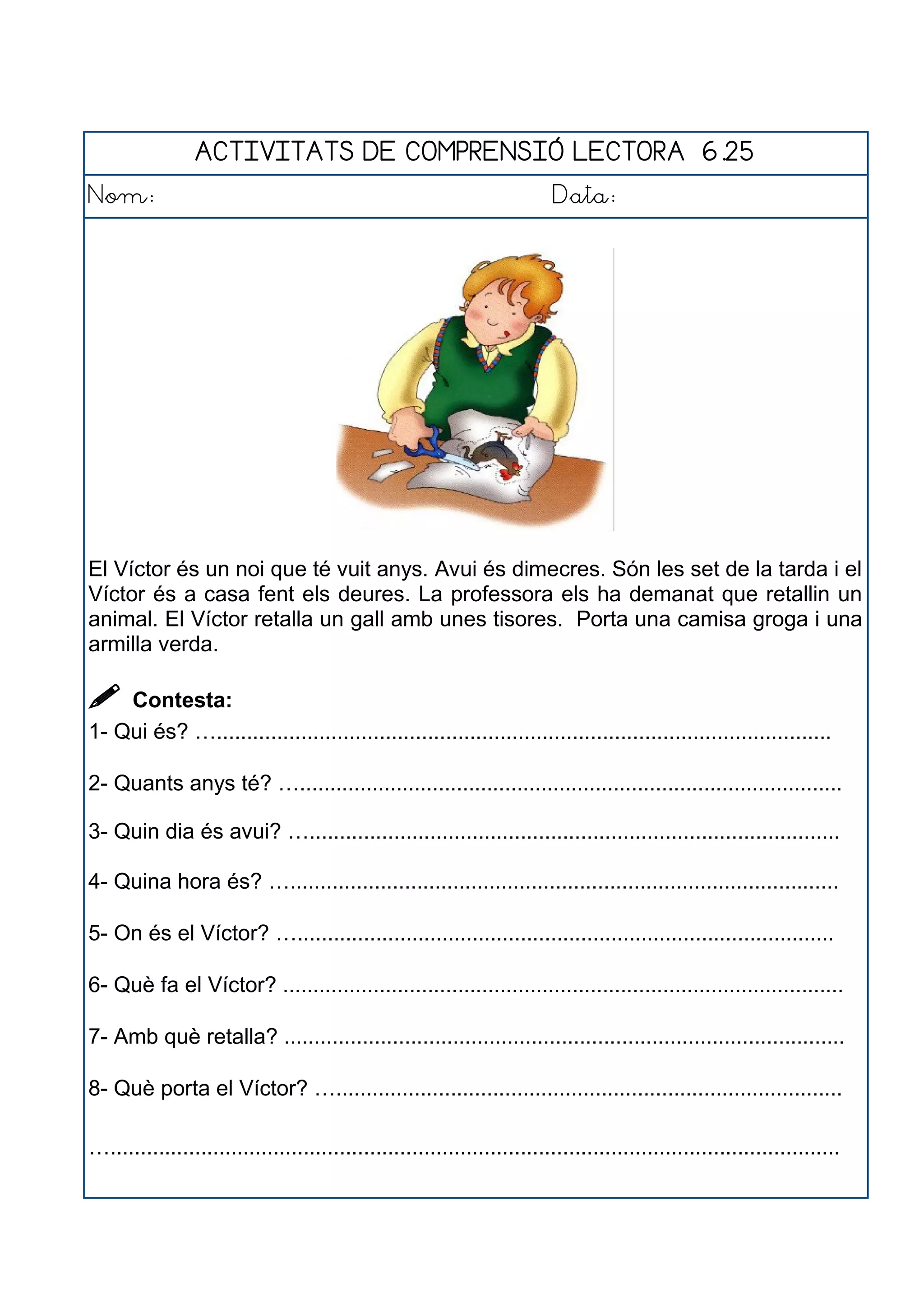 ACTIVITATS DE COMPRENSIÓ LECTORA 6.25
Nom: Data:
El Víctor és un noi que té vuit anys. Avui és dimecres. Són les set de la tarda i el
Víctor és a casa fent els deures. La professora els ha demanat que retallin un
animal. El Víctor retalla un gall amb unes tisores. Porta una camisa groga i una
armilla verda.
 Contesta:
1- Qui és? …......................................................................................................
2- Quants anys té? …..........................................................................................
3- Quin dia és avui? …........................................................................................
4- Quina hora és? …...........................................................................................
5- On és el Víctor? ….........................................................................................
6- Què fa el Víctor? .............................................................................................
7- Amb què retalla? .............................................................................................
8- Què porta el Víctor? …....................................................................................
….........................................................................................................................
 