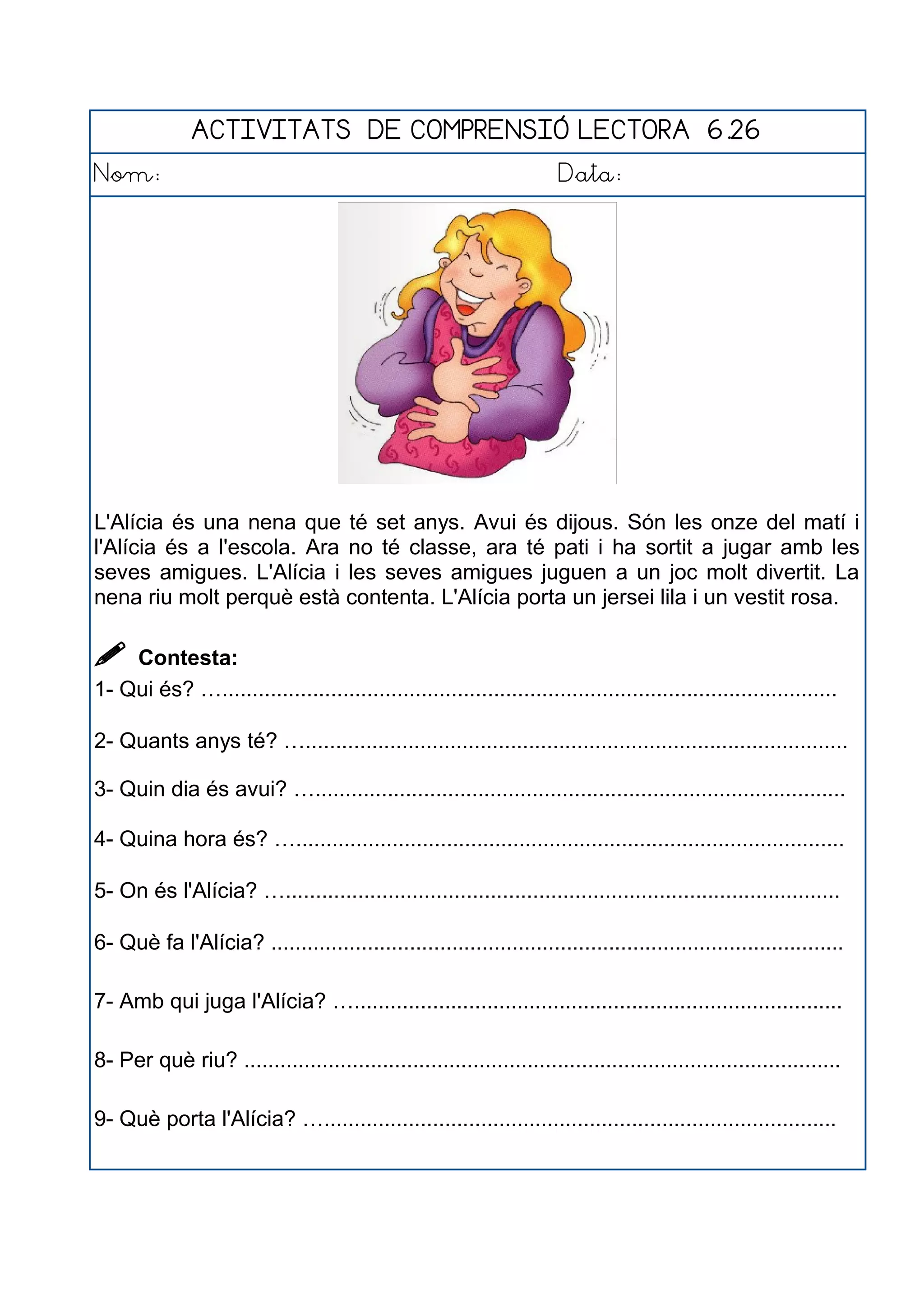 ACTIVITATS DE COMPRENSIÓ LECTORA 6.26
Nom: Data:
L'Alícia és una nena que té set anys. Avui és dijous. Són les onze del matí i
l'Alícia és a l'escola. Ara no té classe, ara té pati i ha sortit a jugar amb les
seves amigues. L'Alícia i les seves amigues juguen a un joc molt divertit. La
nena riu molt perquè està contenta. L'Alícia porta un jersei lila i un vestit rosa.
 Contesta:
1- Qui és? …......................................................................................................
2- Quants anys té? …..........................................................................................
3- Quin dia és avui? …........................................................................................
4- Quina hora és? …...........................................................................................
5- On és l'Alícia? …............................................................................................
6- Què fa l'Alícia? ...............................................................................................
7- Amb qui juga l'Alícia? ….................................................................................
8- Per què riu? ...................................................................................................
9- Què porta l'Alícia? ….....................................................................................
 