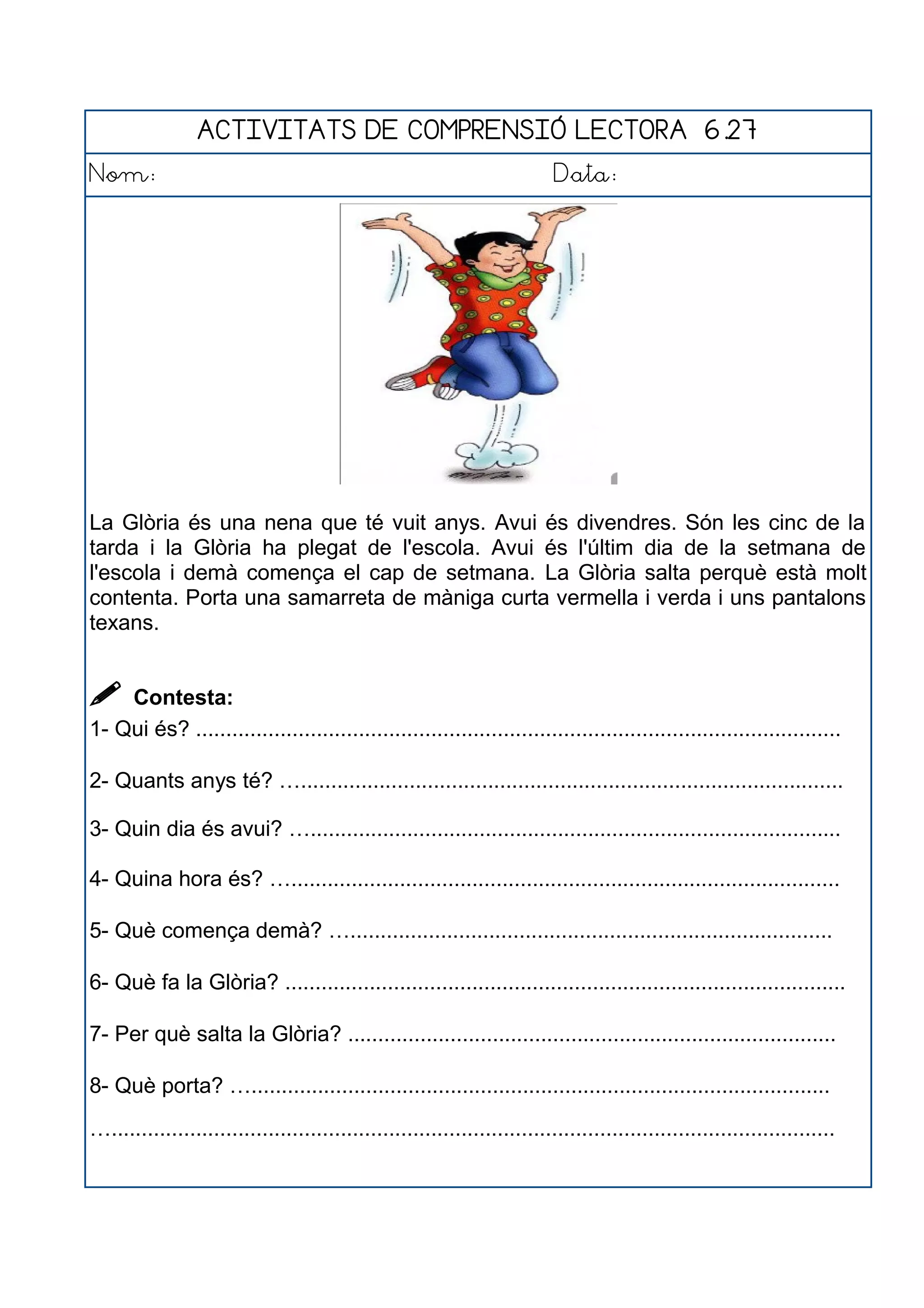ACTIVITATS DE COMPRENSIÓ LECTORA 6.27
Nom: Data:
La Glòria és una nena que té vuit anys. Avui és divendres. Són les cinc de la
tarda i la Glòria ha plegat de l'escola. Avui és l'últim dia de la setmana de
l'escola i demà comença el cap de setmana. La Glòria salta perquè està molt
contenta. Porta una samarreta de màniga curta vermella i verda i uns pantalons
texans.
 Contesta:
1- Qui és? ...........................................................................................................
2- Quants anys té? …..........................................................................................
3- Quin dia és avui? …........................................................................................
4- Quina hora és? …...........................................................................................
5- Què comença demà? …................................................................................
6- Què fa la Glòria? .............................................................................................
7- Per què salta la Glòria? .................................................................................
8- Què porta? …................................................................................................
…........................................................................................................................
 