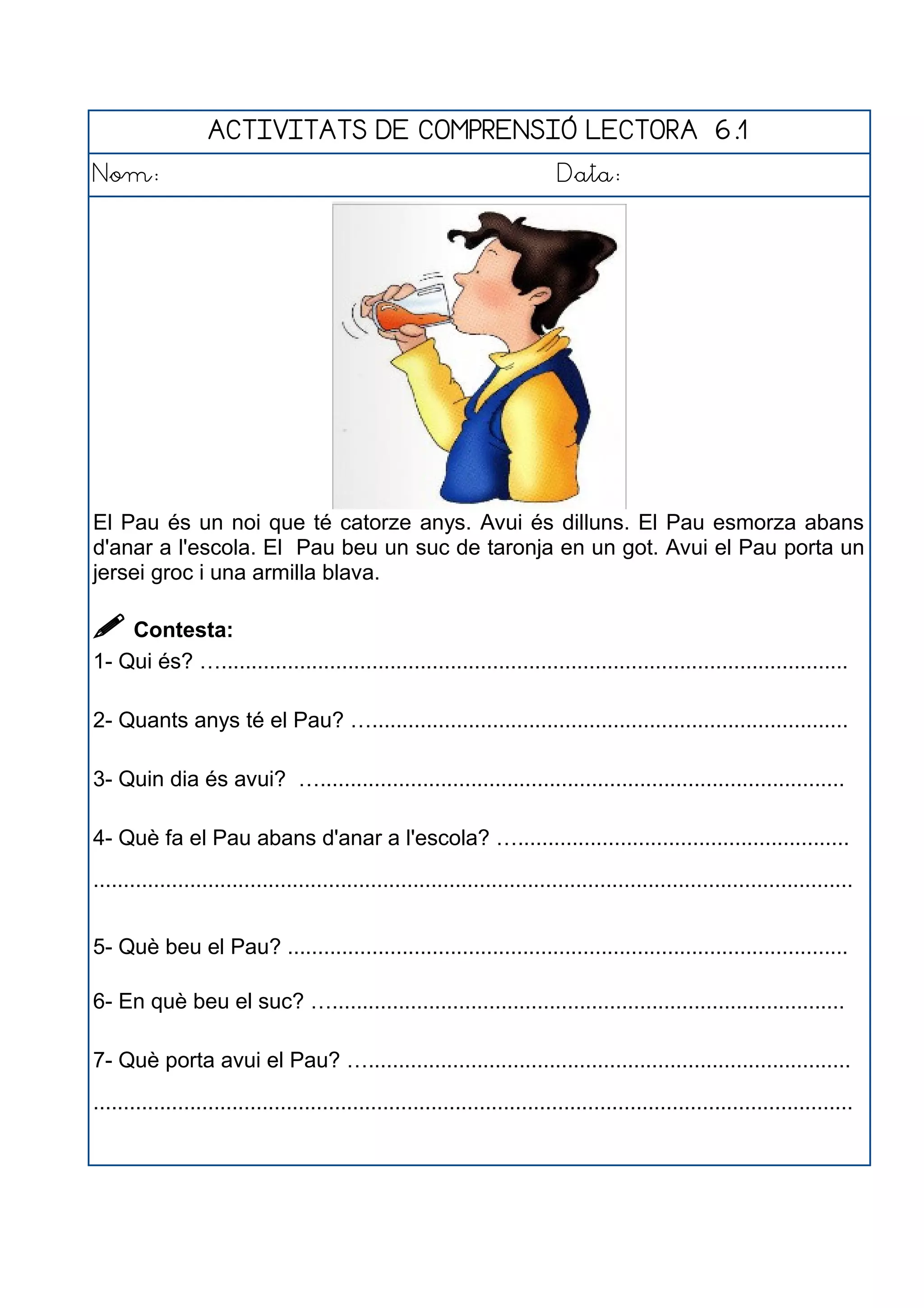ACTIVITATS DE COMPRENSIÓ LECTORA 6.1
Nom: Data:
El Pau és un noi que té catorze anys. Avui és dilluns. El Pau esmorza abans
d'anar a l'escola. El Pau beu un suc de taronja en un got. Avui el Pau porta un
jersei groc i una armilla blava.
 Contesta:
1- Qui és? …........................................................................................................
2- Quants anys té el Pau? …...............................................................................
3- Quin dia és avui? ….......................................................................................
4- Què fa el Pau abans d'anar a l'escola? ….......................................................
..............................................................................................................................
5- Què beu el Pau? .............................................................................................
6- En què beu el suc? ….....................................................................................
7- Què porta avui el Pau? …................................................................................
..............................................................................................................................
 
