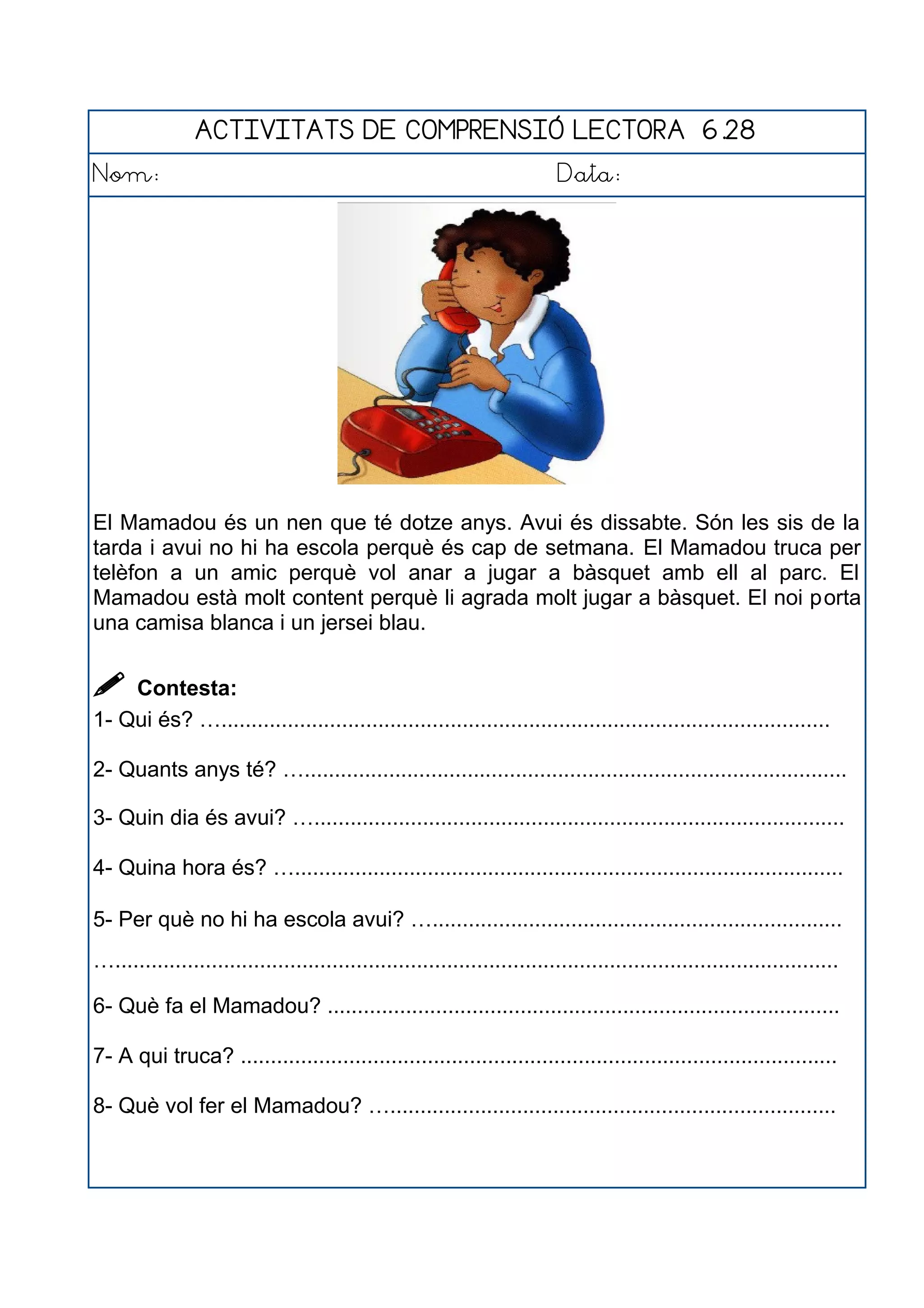 ACTIVITATS DE COMPRENSIÓ LECTORA 6.28
Nom: Data:
El Mamadou és un nen que té dotze anys. Avui és dissabte. Són les sis de la
tarda i avui no hi ha escola perquè és cap de setmana. El Mamadou truca per
telèfon a un amic perquè vol anar a jugar a bàsquet amb ell al parc. El
Mamadou està molt content perquè li agrada molt jugar a bàsquet. El noi porta
una camisa blanca i un jersei blau.
 Contesta:
1- Qui és? ….....................................................................................................
2- Quants anys té? …..........................................................................................
3- Quin dia és avui? …........................................................................................
4- Quina hora és? …...........................................................................................
5- Per què no hi ha escola avui? …....................................................................
…........................................................................................................................
6- Què fa el Mamadou? .....................................................................................
7- A qui truca? ...................................................................................................
8- Què vol fer el Mamadou? …..........................................................................
 